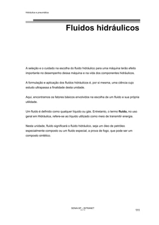 Hidráulica e pneumática
SENAI-SP – INTRANET
AA217-05
111
Fluidos hidráulicos
A seleção e o cuidado na escolha do fluido hidráulico para uma máquina terão efeito
importante no desempenho dessa máquina e na vida dos componentes hidráulicos.
A formulação e aplicação dos fluidos hidráulicos é, por si mesma, uma ciência cujo
estudo ultrapassa a finalidade desta unidade.
Aqui, encontramos os fatores básicos envolvidos na escolha de um fluido e sua própria
utilidade.
Um fluido é definido como qualquer líquido ou gás. Entretanto, o termo fluido, no uso
geral em Hidráulica, refere-se ao líquido utilizado como meio de transmitir energia.
Nesta unidade, fluido significará o fluido hidráulico, seja um óleo de petróleo
especialmente composto ou um fluido especial, a prova de fogo, que pode ser um
composto sintético.
 