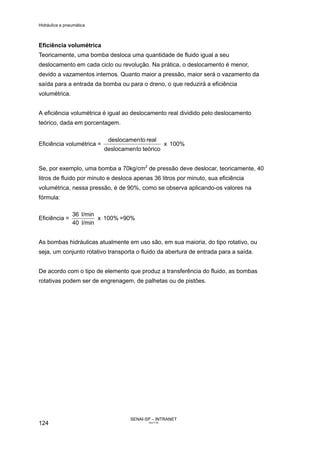 Hidráulica e pneumática
SENAI-SP – INTRANET
AA217-05
124
Eficiência volumétrica
Teoricamente, uma bomba desloca uma quantidade de fluido igual a seu
deslocamento em cada ciclo ou revolução. Na prática, o deslocamento é menor,
devido a vazamentos internos. Quanto maior a pressão, maior será o vazamento da
saída para a entrada da bomba ou para o dreno, o que reduzirá a eficiência
volumétrica.
A eficiência volumétrica é igual ao deslocamento real dividido pelo deslocamento
teórico, dada em porcentagem.
Eficiência volumétrica = 100%x
teóricotodeslocamen
realtodeslocamen
Se, por exemplo, uma bomba a 70kg/cm2
de pressão deve deslocar, teoricamente, 40
litros de fluido por minuto e desloca apenas 36 litros por minuto, sua eficiência
volumétrica, nessa pressão, é de 90%, como se observa aplicando-os valores na
fórmula:
Eficiência = 100%x
l/min40
l/min36
=90%
As bombas hidráulicas atualmente em uso são, em sua maioria, do tipo rotativo, ou
seja, um conjunto rotativo transporta o fluido da abertura de entrada para a saída.
De acordo com o tipo de elemento que produz a transferência do fluido, as bombas
rotativas podem ser de engrenagem, de palhetas ou de pistões.
 