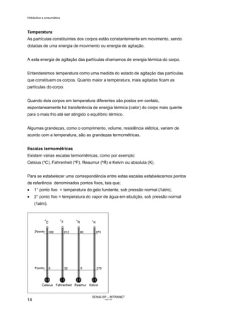 Hidráulica e pneumática
SENAI-SP – INTRANET
AA217-05
14
Temperatura
As partículas constituintes dos corpos estão constantemente em movimento, sendo
dotadas de uma energia de movimento ou energia de agitação.
A esta energia de agitação das partículas chamamos de energia térmica do corpo.
Entenderemos temperatura como uma medida do estado de agitação das partículas
que constituem os corpos. Quanto maior a temperatura, mais agitadas ficam as
partículas do corpo.
Quando dois corpos em temperatura diferentes são postos em contato,
espontaneamente há transferência de energia térmica (calor) do corpo mais quente
para o mais frio até ser atingido o equilíbrio térmico.
Algumas grandezas, como o comprimento, volume, resistência elétrica, variam de
acordo com a temperatura, são as grandezas termométricas.
Escalas termométricas
Existem várias escalas termométricas, como por exemplo:
Celsius (ºC), Fahrenheit (ºF), Reaumur (ºR) e Kelvin ou absoluta (K).
Para se estabelecer uma correspondência entre estas escalas estabelecemos pontos
de referência denominados pontos fixos, tais que:
• 1° ponto fixo = temperatura do gelo fundente, sob pressão normal (1atm);
• 2° ponto fixo = temperatura do vapor de água em ebulição, sob pressão normal
(1atm).
 