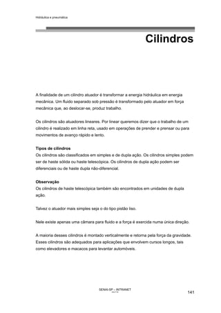 Hidráulica e pneumática
SENAI-SP – INTRANET
AA217-05
141
Cilindros
A finalidade de um cilindro atuador é transformar a energia hidráulica em energia
mecânica. Um fluido separado sob pressão é transformado pelo atuador em força
mecânica que, ao deslocar-se, produz trabalho.
Os cilindros são atuadores lineares. Por linear queremos dizer que o trabalho de um
cilindro é realizado em linha reta, usado em operações de prender e prensar ou para
movimentos de avanço rápido e lento.
Tipos de cilindros
Os cilindros são classificados em simples e de dupla ação. Os cilindros simples podem
ser de haste sólida ou haste telescópica. Os cilindros de dupla ação podem ser
diferenciais ou de haste dupla não-diferencial.
Observação
Os cilindros de haste telescópica também são encontrados em unidades de dupla
ação.
Talvez o atuador mais simples seja o do tipo pistão liso.
Nele existe apenas uma câmara para fluido e a força é exercida numa única direção.
A maioria desses cilindros é montado verticalmente e retorna pela força da gravidade.
Esses cilindros são adequados para aplicações que envolvem cursos longos, tais
como elevadores e macacos para levantar automóveis.
 