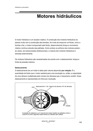 Hidráulica e pneumática
SENAI-SP – INTRANET
AA217-05
145
Motores hidráulicos
O motor hidráulico é um atuador rotativo. A construção dos motores hidráulicos se
parece muito com a construção das bombas. Ao invés de empurrar um fluido, como a
bomba o faz, o motor é empurrado pelo fluido, desenvolvendo torque e movimento
rotativo contínuo através das palhetas. Como ambos os pórticos dos motores podem,
às vezes, ser pressurizados (bidirecionais), a maioria dos motores hidráulicos é
drenada externamente.
Os motores hidráulicos são caracterizados de acordo com o deslocamento, torque e
limite de pressão máxima.
Deslocamento
O deslocamento de um motor é dado pelo volume absorvido por rotação. É a
quantidade de fluido que o motor aceitará para uma revolução ou, então, a capacidade
de uma câmara multiplicada pelo número de câmaras que o mecanismo contém. Esse.
deslocamento é representado em litros por revolução.
 