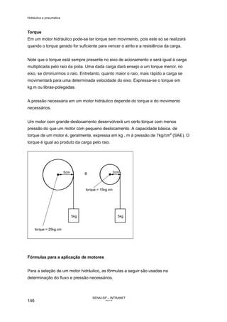 Hidráulica e pneumática
SENAI-SP – INTRANET
AA217-05
146
Torque
Em um motor hidráulico pode-se ter torque sem movimento, pois este só se realizará
quando o torque gerado for suficiente para vencer o atrito e a resistência da carga.
Note que o torque está sempre presente no eixo de acionamento e será igual à carga
multiplicada pelo raio da polia. Uma dada carga dará ensejo a um torque menor, no
eixo, se diminuirmos o raio. Entretanto, quanto maior o raio, mais rápido a carga se
movimentará para uma determinada velocidade do eixo. Expressa-se o torque em
kg.m ou libras-polegadas.
A pressão necessária em um motor hidráulico depende do torque e do movimento
necessários.
Um motor com grande-deslocamento desenvolverá um certo torque com menos
pressão do que um motor com pequeno deslocamento. A capacidade básica. de
torque de um motor é, geralmente, expressa em kg . m à pressão de 7kg/cm2
(SAE). O
torque é igual ao produto da carga pelo raio.
Fórmulas para a aplicação de motores
Para a seleção de um motor hidráulico, as fórmulas a seguir são usadas na
determinação do fluxo e pressão necessários.
 