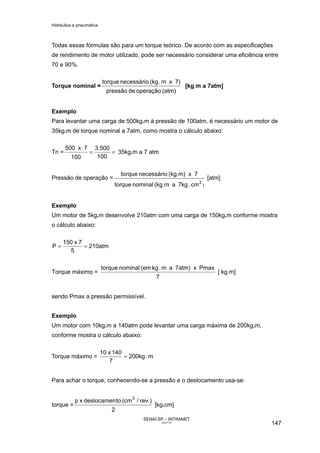 Hidráulica e pneumática
SENAI-SP – INTRANET
AA217-05
147
Todas essas fórmulas são para um torque teórico. De acordo com as especificações
de rendimento de motor utilizado, pode ser necessário considerar uma eficiência entre
70 e 90%.
Torque nominal =
(atm)operaçãodepressão
7)xm.(kgnecessáriotorque
[kg.m a 7atm]
Exemplo
Para levantar uma carga de 500kg.m à pressão de 100atm, é necessário um motor de
35kg.m de torque nominal a 7atm, como mostra o cálculo abaixo:
Tn = ==
100
3.500
100
7x500
35kg.m a 7 atm
Pressão de operação =
)
2
cm.7kga(kg.mnominaltorque
7x(kg.m)necessáriotorque
[atm]
Exemplo
Um motor de 5kg.m desenvolve 210atm com uma carga de 150kg.m conforme mostra
o cálculo abaixo:
210atm
5
7x150
P ==
Torque máximo =
7
Pmaxx7atm)am.kg(emnominaltorque
[ kg.m]
sendo Pmax a pressão permissível.
Exemplo
Um motor com 10kg.m a 140atm pode levantar uma carga máxima de 200kg.m,
conforme mostra o cálculo abaixo:
Torque máximo = m.200kg
7
140x10
=
Para achar o torque, conhecendo-se a pressão e o deslocamento usa-se:
torque =
2
rev.)/(cmtodeslocamenxp 3
[kg.cm]
 