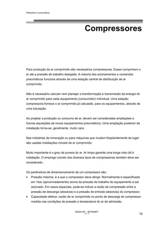 Hidráulica e pneumática
SENAI-SP – INTRANET
AA217-05
19
Compressores
Para produção do ar comprimido são necessários compressores. Esses comprimem o
ar até a pressão de trabalho desejada. A maioria dos acionamentos e comandos
pneumáticos funciona através de uma estação central de distribuição de ar
comprimido.
Não é necessário calcular nem planejar a transformação e transmissão da energia do
ar comprimido para cada equipamento (consumidor) individual. Uma estação
compressora fornece o ar comprimido já calculado, para os equipamentos, através de
uma tubulação.
Ao projetar a produção ou consumo de ar, devem ser consideradas ampliações e
futuras aquisições de novos equipamentos pneumáticos. Uma ampliação posterior da
instalação torna-se, geralmente, muito cara.
Nas indústrias de mineração ou para máquinas que mudam freqüentemente de lugar
são usadas instalações móveis de ar comprimido.
Muito importante é o grau de pureza do ar. Ar limpo garante uma longa vida útil à
instalação. O emprego correto dos diversos tipos de compressores também deve ser
considerado.
Os parâmetros de dimensionamento de um compressor são:
• Pressão máxima: é a que o compressor deve atingir. Normalmente é especificada
em 1bar (aproximadamente) acima da pressão de trabalho do equipamento a ser
acionado. Em casos especiais, pode-se indicar a razão de compressão entre a
pressão de descarga (absoluta) e a pressão de entrada (absoluta) do compressor.
• Capacidade efetiva: vazão de ar comprimido no ponto de descarga do compressor,
medida nas condições de pressão e temperatura do ar de admissão.
 