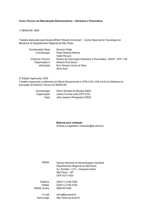 Hidráulica e pneumática
SENAI-SP – INTRANET
AA217-05
2
Curso Técnico em Manutenção Eletromecânica – Hidráulica e Pneumática
 SENAI-SP, 2000
Trabalho elaborado pela Escola SENAI “Roberto Simonsen” - Centro Nacional de Tecnologia em
Mecânica do Departamento Regional de São Paulo.
Coordenação Geral Dionisio Pretel
Coordenação Paulo Roberto Martins
Valdir Peruzzi
Conteúdo Técnico Núcleo de Automação Hidráulica e Pneumática - NAHP - UFP 1.06
Organização e Adriano Ruiz Secco
editoração Écio Gomes Lemos da Silva
Silvio Audi
2ª Edição organizada, 2005
Trabalho organizado e editorado por Meios Educacionais e CFPs 5.03, 5.68 e 6.02 da Gerência de
Educação da Diretoria Técnica do SENAI-SP.
Coordenação Airton Almeida de Moraes (GED)
Organização Lázaro Correia Leite (CFP 5.03)
Capa José Joaquim Pecegueiro (GED)
Material para validação
Críticas e sugestões: meiosedu@sp.senai.br
SENAI Serviço Nacional de Aprendizagem Industrial
Departamento Regional de São Paulo
Av. Paulista, 1.313 - Cerqueira César
São Paulo – SP
CEP 01311-923
Telefone
Telefax
SENAI on-line
(0XX11) 3146-7000
(0XX11) 3146-7230
0800-55-1000
E-mail
Home page
senai@sp.senai.br
http://www.sp.senai.br
 