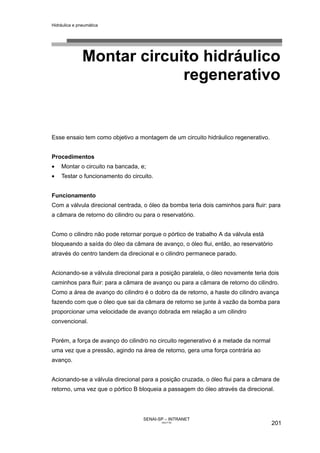 Hidráulica e pneumática
SENAI-SP – INTRANET
AA217-05
201
Montar circuito hidráulico
regenerativo
Esse ensaio tem como objetivo a montagem de um circuito hidráulico regenerativo.
Procedimentos
• Montar o circuito na bancada, e;
• Testar o funcionamento do circuito.
Funcionamento
Com a válvula direcional centrada, o óleo da bomba teria dois caminhos para fluir: para
a câmara de retorno do cilindro ou para o reservatório.
Como o cilindro não pode retornar porque o pórtico de trabalho A da válvula está
bloqueando a saída do óleo da câmara de avanço, o óleo flui, então, ao reservatório
através do centro tandem da direcional e o cilindro permanece parado.
Acionando-se a válvula direcional para a posição paralela, o óleo novamente teria dois
caminhos para fluir: para a câmara de avanço ou para a câmara de retorno do cilindro.
Como a área de avanço do cilindro é o dobro da de retorno, a haste do cilindro avança
fazendo com que o óleo que sai da câmara de retorno se junte à vazão da bomba para
proporcionar uma velocidade de avanço dobrada em relação a um cilindro
convencional.
Porém, a força de avanço do cilindro no circuito regenerativo é a metade da normal
uma vez que a pressão, agindo na área de retorno, gera uma força contrária ao
avanço.
Acionando-se a válvula direcional para a posição cruzada, o óleo flui para a câmara de
retorno, uma vez que o pórtico B bloqueia a passagem do óleo através da direcional.
 