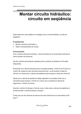 Hidráulica e pneumática
SENAI-SP – INTRANET
AA217-05
207
Montar circuito hidráulico:
circuito em seqüência
Esse ensaio tem como objetivo a montagem de um circuito hidráulico: circuito em
seqüência.
Procedimentos
• Montar o circuito na bancada, e;
• Testar o funcionamento do circuito.
Funcionamento
Com a válvula direcional centrada, o óleo da bomba flui ao reservatório através do
centro tandem da direcional.
Os dois cilindros permanecem parados pois os pórticos de trabalho A e B estão
bloqueados.
Acionando-se a válvula direcional para a posição paralela, o óleo flui de P para A e,
a partir daí, passa ter dois caminhos para percorrer: ou ele avança a haste do
cilindro A ou tenta abrir a válvula de seqüência para avançar a haste do cilindro B.
Desde que a válvula de seqüência esteja regulada com pressão maior que a
necessária para avançar o cilindro A e menor que a pressão da válvula de
segurança, o cilindro A avança.
Quando o cilindro A alcança o final do curso, o óleo abre a válvula de seqüência e
somente então o cilindro B passa a avançar.
O óleo que sai das câmaras de retorno dos dois cilindros flui ao reservatório de B
para T.
 