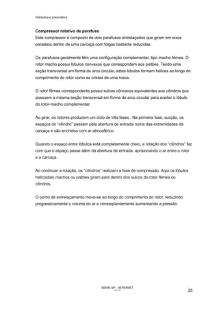Hidráulica e pneumática
SENAI-SP – INTRANET
AA217-05
25
Compressor rotativo de parafuso
Este compressor é composto de dois parafusos entrelaçados que giram em eixos
paralelos dentro de uma carcaça com folgas bastante reduzidas.
Os parafusos geralmente têm uma configuração complementar, tipo macho-fêmea. O
rotor macho possui lóbulos convexos que correspondem aos pistões. Tendo uma
seção transversal em forma de arco circular, estes lóbulos formam hélices ao longo do
comprimento do rotor como as cristas de uma rosca.
O rotor fêmea correspondente possui sulcos côncavos equivalentes aos cilindros que
possuem a mesma seção transversal em forma de arco circular para aceitar o lóbulo
do rotor-macho complementar.
Ao girar, os rotores produzem um ciclo de três fases . Na primeira fase, sucção, os
espaços do “cilindro” passam pela abertura de entrada numa das extremidades da
carcaça e são enchidos com ar atmosférico.
Quando o espaço entre lóbulos está completamente cheio, a rotação dos “cilindros” faz
com que o espaço passe além da abertura de entrada, aprisionando o ar entre o rotor
e a carcaça.
Ao continuar a rotação, os “cilindros” realizam a fase de compressão. Aqui os lóbulos
helicoidais machos ou pistões giram para dentro dos sulcos do rotor fêmea ou
cilindros.
O ponto de entrelaçamento move-se ao longo do comprimento do rotor, reduzindo
progressivamente o volume do ar e conseqüentemente aumentando a pressão.
 