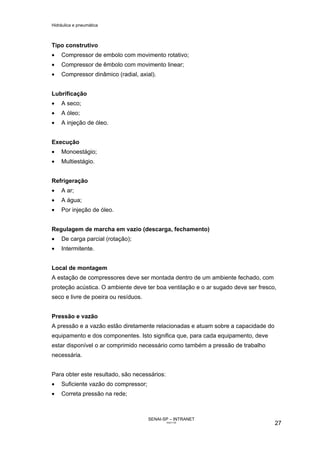 Hidráulica e pneumática
SENAI-SP – INTRANET
AA217-05
27
Tipo construtivo
• Compressor de embolo com movimento rotativo;
• Compressor de êmbolo com movimento linear;
• Compressor dinâmico (radial, axial).
Lubrificação
• A seco;
• A óleo;
• A injeção de óleo.
Execução
• Monoestágio;
• Multiestágio.
Refrigeração
• A ar;
• A água;
• Por injeção de óleo.
Regulagem de marcha em vazio (descarga, fechamento)
• De carga parcial (rotação);
• Intermitente.
Local de montagem
A estação de compressores deve ser montada dentro de um ambiente fechado, com
proteção acústica. O ambiente deve ter boa ventilação e o ar sugado deve ser fresco,
seco e livre de poeira ou resíduos.
Pressão e vazão
A pressão e a vazão estão diretamente relacionadas e atuam sobre a capacidade do
equipamento e dos componentes. Isto significa que, para cada equipamento, deve
estar disponível o ar comprimido necessário como também a pressão de trabalho
necessária.
Para obter este resultado, são necessários:
• Suficiente vazão do compressor;
• Correta pressão na rede;
 