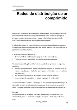 Hidráulica e pneumática
SENAI-SP – INTRANET
AA217-05
29
Redes de distribuição de ar
comprimido
Aplicar, para cada máquina ou dispositivos automatizados, um compressor próprio, é
possível somente em casos isolados. Onde existem vários pontos de aplicação, o
processo mais conveniente e racional é efetuar a distribuição do ar comprimido
posicionando as tomadas nas proximidades dos utilizadores.
A rede de distribuição de ar comprimido compreende todas as tubulações que saem
do reservatório passando pelo secador e que, unidas, orientam o ar comprimido até os
pontos individuais de utilização .
A rede possui duas funções básicas:
• Comunicar a fonte produtora com os equipamentos consumidores;
• Funcionar como um reservatório para atender as exigências locais.
Um sistema de distribuição perfeitamente executado deve apresentar os seguintes
requisitos:
• Pequena queda de pressão entre o compressor e as partes de consumo, a fim de
manter a pressão dentro dos limites toleráveis em conformidade com as exigências
das aplicações;
• Não apresentar escape de ar, do contrário haveria perda de potência;
• Apresentar grande capacidade de realizar separação de condensado.
Ao serem efetuados o projeto e a instalação de uma planta qualquer de distribuição, é
necessário levar em consideração alguns preceitos. O não cumprimento de certas
bases é contraproducente e aumenta sensivelmente a necessidade de manutenção.
Formato
Em relação ao tipo de linha a ser executada, anel fechado (circuito fechado ) ou
circuito aberto, deve-se analisar as condições favoráveis e desfavoráveis de cada
uma.
 