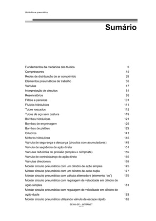 Hidráulica e pneumática
SENAI-SP – INTRANET
AA217-05
3
Sumário
Fundamentos da mecânica dos fluidos 5
Compressores 19
Redes de distribuição de ar comprimido 29
Elementos pneumáticos de trabalho 35
Válvulas 47
Interpretação de circuitos 81
Reservatórios 95
Filtros e peneiras 101
Fluidos hidráulicos 111
Tubos roscados 115
Tubos de aço sem costura 119
Bombas hidráulicas 121
Bombas de engrenagem 125
Bombas de pistões 129
Cilindros 141
Motores hidráulicos 145
Válvula de segurança e descarga (circuitos com acumuladores) 149
Válvula de seqüência de ação direta 151
Válvulas redutoras de pressão (simples e composta) 159
Válvula de contrabalanço de ação direta 165
Válvulas direcionais 169
Montar circuito pneumático com um cilindro de ação simples 175
Montar circuito pneumático com um cilindro de ação dupla 177
Montar circuito pneumático com válvula alternadora (elemento “ou”) 179
Montar circuito pneumático com regulagem de velocidade em cilindro de
ação simples 181
Montar circuito pneumático com regulagem de velocidade em cilindro de
ação dupla 183
Montar circuito pneumático utilizando válvula de escape rápido 185
 