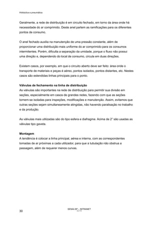Hidráulica e pneumática
SENAI-SP – INTRANET
AA217-05
30
Geralmente, a rede de distribuição é em circuito fechado, em torno da área onde há
necessidade do ar comprimido. Deste anel partem as ramificações para os diferentes
pontos de consumo.
O anel fechado auxilia na manutenção de uma pressão constante, além de
proporcionar uma distribuição mais uniforme do ar comprimido para os consumos
intermitentes. Porém, dificulta a separação da umidade, porque o fluxo não possui
uma direção e, dependendo do local de consumo, circula em duas direções.
Existem casos, por exemplo, em que o circuito aberto deve ser feito: área onde o
transporte de materiais e peças é aéreo, pontos isolados, pontos distantes, etc. Nestes
casos são estendidas linhas principais para o ponto.
Válvulas de fechamento na linha de distribuição
As válvulas são importantes na rede de distribuição para permitir sua divisão em
seções, especialmente em casos de grandes redes, fazendo com que as seções
tornem-se isoladas para inspeções, modificações e manutenção. Assim, evitamos que
outras seções sejam simultaneamente atingidas, não havendo paralisação no trabalho
e da produção.
As válvulas mais utilizadas são do tipo esfera e diafragma. Acima de 2” são usadas as
válvulas tipo gaveta.
Montagem
A tendência é colocar a linha principal, aérea e interna, com as correspondentes
tomadas de ar próximas a cada utilizador, para que a tubulação não obstrua a
passagem, além de requerer menos curvas.
 