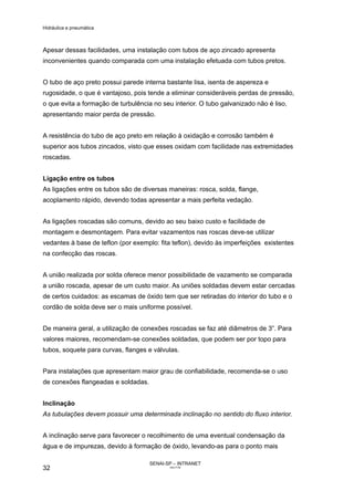 Hidráulica e pneumática
SENAI-SP – INTRANET
AA217-05
32
Apesar dessas facilidades, uma instalação com tubos de aço zincado apresenta
inconvenientes quando comparada com uma instalação efetuada com tubos pretos.
O tubo de aço preto possui parede interna bastante lisa, isenta de aspereza e
rugosidade, o que é vantajoso, pois tende a eliminar consideráveis perdas de pressão,
o que evita a formação de turbulência no seu interior. O tubo galvanizado não é liso,
apresentando maior perda de pressão.
A resistência do tubo de aço preto em relação à oxidação e corrosão também é
superior aos tubos zincados, visto que esses oxidam com facilidade nas extremidades
roscadas.
Ligação entre os tubos
As ligações entre os tubos são de diversas maneiras: rosca, solda, flange,
acoplamento rápido, devendo todas apresentar a mais perfeita vedação.
As ligações roscadas são comuns, devido ao seu baixo custo e facilidade de
montagem e desmontagem. Para evitar vazamentos nas roscas deve-se utilizar
vedantes à base de teflon (por exemplo: fita teflon), devido às imperfeições existentes
na confecção das roscas.
A união realizada por solda oferece menor possibilidade de vazamento se comparada
a união roscada, apesar de um custo maior. As uniões soldadas devem estar cercadas
de certos cuidados: as escamas de óxido tem que ser retiradas do interior do tubo e o
cordão de solda deve ser o mais uniforme possível.
De maneira geral, a utilização de conexões roscadas se faz até diâmetros de 3”. Para
valores maiores, recomendam-se conexões soldadas, que podem ser por topo para
tubos, soquete para curvas, flanges e válvulas.
Para instalações que apresentam maior grau de confiabilidade, recomenda-se o uso
de conexões flangeadas e soldadas.
Inclinação
As tubulações devem possuir uma determinada inclinação no sentido do fluxo interior.
A inclinação serve para favorecer o recolhimento de uma eventual condensação da
água e de impurezas, devido à formação de óxido, levando-as para o ponto mais
 