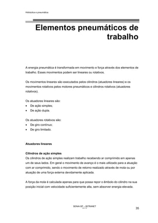 Hidráulica e pneumática
SENAI-SP – INTRANET
AA217-05
35
Elementos pneumáticos de
trabalho
A energia pneumática é transformada em movimento e força através dos elementos de
trabalho. Esses movimentos podem ser lineares ou rotativos.
Os movimentos lineares são executados pelos cilindros (atuadores lineares) e os
movimentos rotativos pelos motores pneumáticos e cilindros rotativos (atuadores
rotativos).
Os atuadores lineares são:
• De ação simples;
• De ação dupla.
Os atuadores rotativos são:
• De giro contínuo;
• De giro limitado.
Atuadores lineares
Cilindros de ação simples
Os cilindros de ação simples realizam trabalho recebendo ar comprimido em apenas
um de seus lados. Em geral o movimento de avanço é o mais utilizado para a atuação
com ar comprimido, sendo o movimento de retorno realizado através de mola ou por
atuação de uma força externa devidamente aplicada.
A força da mola é calculada apenas para que possa repor o êmbolo do cilindro na sua
posição inicial com velocidade suficientemente alta, sem absorver energia elevada.
 