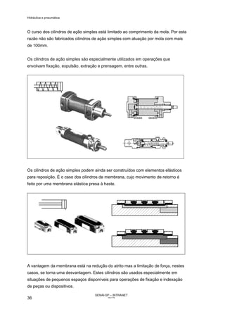 Hidráulica e pneumática
SENAI-SP – INTRANET
AA217-05
36
O curso dos cilindros de ação simples está limitado ao comprimento da mola. Por esta
razão não são fabricados cilindros de ação simples com atuação por mola com mais
de 100mm.
Os cilindros de ação simples são especialmente utilizados em operações que
envolvam fixação, expulsão, extração e prensagem, entre outras.
Os cilindros de ação simples podem ainda ser construídos com elementos elásticos
para reposição. É o caso dos cilindros de membrana, cujo movimento de retorno é
feito por uma membrana elástica presa à haste.
A vantagem da membrana está na redução do atrito mas a limitação de força, nestes
casos, se torna uma desvantagem. Estes cilindros são usados especialmente em
situações de pequenos espaços disponíveis para operações de fixação e indexação
de peças ou dispositivos.
 