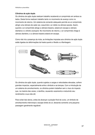 Hidráulica e pneumática
SENAI-SP – INTRANET
AA217-05
37
Cilindros de ação dupla
Os cilindros de ação dupla realizam trabalho recebendo ar comprimido em ambos os
lados. Desta forma realizam trabalho tanto no movimento de avanço como no
movimento de retorno. Um sistema de comando adequado permite ao ar comprimido
atingir uma câmara de cada vez, exaurindo o ar retido na câmara oposta. Assim,
quando o ar comprimido atinge a câmara traseira, estará em escape a câmara
dianteira e o cilindro avançará. No movimento de retorno, o ar comprimido chega à
câmara dianteira, e a câmara traseira estará em escape.
Como não há a presença da mola, as limitações impostas aos cilindros de ação dupla
estão ligadas às deformações da haste quanto a flexão e a flambagem.
Os cilindros de ação dupla, quando sujeitos a cargas e velocidades elevadas, sofrem
grandes impactos, especialmente entre o êmbolo e as tampas. Com a introdução de
um sistema de amortecimento, os cilindros podem trabalhar sem o risco do impacto
que, na maioria das vezes, o danifica, causando vazamento e reduzindo seu
rendimento e sua vida útil.
Para evitar tais danos, antes de alcançar a posição final de curso, um êmbolo de
amortecimento interrompe o escape direto do ar, deixando somente uma pequena
passagem geralmente regulável.
 