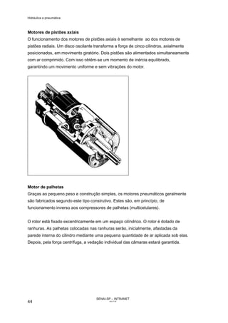 Hidráulica e pneumática
SENAI-SP – INTRANET
AA217-05
44
Motores de pistões axiais
O funcionamento dos motores de pistões axiais é semelhante ao dos motores de
pistões radiais. Um disco oscilante transforma a força de cinco cilindros, axialmente
posicionados, em movimento giratório. Dois pistões são alimentados simultaneamente
com ar comprimido. Com isso obtém-se um momento de inércia equilibrado,
garantindo um movimento uniforme e sem vibrações do motor.
Motor de palhetas
Graças ao pequeno peso e construção simples, os motores pneumáticos geralmente
são fabricados segundo este tipo construtivo. Estes são, em princípio, de
funcionamento inverso aos compressores de palhetas (multicelulares).
O rotor está fixado excentricamente em um espaço cilíndrico. O rotor é dotado de
ranhuras. As palhetas colocadas nas ranhuras serão, inicialmente, afastadas da
parede interna do cilindro mediante uma pequena quantidade de ar aplicada sob elas.
Depois, pela força centrífuga, a vedação individual das câmaras estará garantida.
 