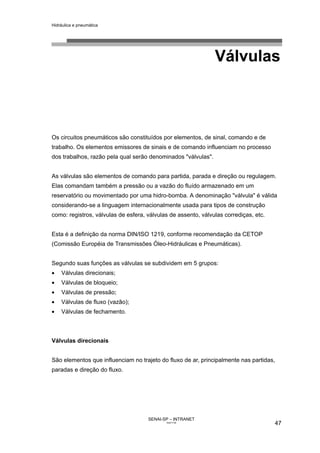 Hidráulica e pneumática
SENAI-SP – INTRANET
AA217-05
47
Válvulas
Os circuitos pneumáticos são constituídos por elementos, de sinal, comando e de
trabalho. Os elementos emissores de sinais e de comando influenciam no processo
dos trabalhos, razão pela qual serão denominados "válvulas".
As válvulas são elementos de comando para partida, parada e direção ou regulagem.
Elas comandam também a pressão ou a vazão do fluído armazenado em um
reservatório ou movimentado por uma hidro-bomba. A denominação "válvula" é válida
considerando-se a linguagem internacionalmente usada para tipos de construção
como: registros, válvulas de esfera, válvulas de assento, válvulas corrediças, etc.
Esta é a definição da norma DIN/ISO 1219, conforme recomendação da CETOP
(Comissão Européia de Transmissões Óleo-Hidráulicas e Pneumáticas).
Segundo suas funções as válvulas se subdividem em 5 grupos:
• Válvulas direcionais;
• Válvulas de bloqueio;
• Válvulas de pressão;
• Válvulas de fluxo (vazão);
• Válvulas de fechamento.
Válvulas direcionais
São elementos que influenciam no trajeto do fluxo de ar, principalmente nas partidas,
paradas e direção do fluxo.
 