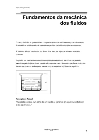 Hidráulica e pneumática
SENAI-SP – INTRANET
AA217-05
5
Fundamentos da mecânica
dos fluídos
O ramo da Ciência que estuda o comportamento dos fluidos em repouso chama-se
fluidostática; e hidrostática é o estudo específico de fluidos líquidos em repouso.
A pressão é força distribuída por área. Pois bem, os líquidos também exercem
pressão.
Suponha um recipiente contendo um líquido em equilíbrio. As forças de pressão
exercidas pelo fluido sobre a parede são normais a ela. Se assim não fosse, o líquido
estaria escorrendo ao longo da parede, o que negaria a hipótese de equilíbrio.
Princípio de Pascal
"A pressão exercida num ponto de um líquido se transmite em igual intensidade em
todas as direções."
 
