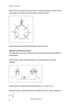 Hidráulica e pneumática
SENAI-SP – INTRANET
AA217-05
6
Assim sendo, ao se aplicar uma força F sobre uma superfície A de um líquido, cria-se
uma pressão p que será a mesma em todos os pontos do líquido.
Nesta primeira análise estamos desprezando o peso do líquido.
Aplicação do princípio de Pascal
Uma aplicação do princípio de Pascal é a prensa hidráulica, que permite multiplicar a
força aplicada.
A figura abaixo mostra, esquematicamente, o funcionamento de uma prensa
hidráulica.
Neste exemplo, os êmbolos têm seções de áreas A1 e A2, sendo A2 > A1.
Aplicando a força F1 perpendicularmente ao êmbolo de área A1, surgirá a pressão p1:
p1 =
1
1
A
F
 