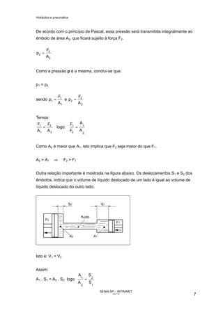 Hidráulica e pneumática
SENAI-SP – INTRANET
AA217-05
7
De acordo com o princípio de Pascal, essa pressão será transmitida integralmente ao
êmbolo de área A2, que ficará sujeito à força F2.
2
2
2
A
F
p =
Como a pressão p é a mesma, conclui-se que:
p1 = p2
sendo
1
1
1
A
F
p = e
2
2
2
A
F
p =
Temos:
=
1
1
A
F
2
2
A
F
logo:
2
1
A
A
F
F
2
1
=
Como A2 é maior que A1, isto implica que F2 seja maior do que F1.
A2 > A1 ⇒ F2 > F1
Outra relação importante é mostrada na figura abaixo. Os deslocamentos S1 e S2 dos
êmbolos, indica que o volume de líquido deslocado de um lado é igual ao volume de
líquido deslocado do outro lado.
Isto é: V1 = V2
Assim:
A1 . S1 = A2 . S2 logo
1
2
2
1
S
S
A
A
=
 