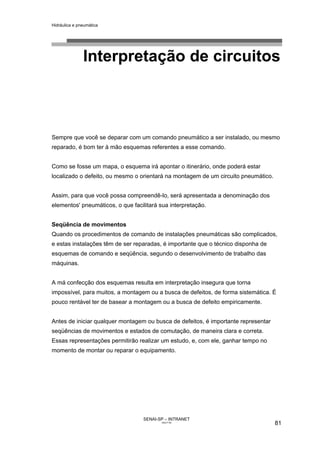 Hidráulica e pneumática
SENAI-SP – INTRANET
AA217-05
81
Interpretação de circuitos
Sempre que você se deparar com um comando pneumático a ser instalado, ou mesmo
reparado, é bom ter à mão esquemas referentes a esse comando.
Como se fosse um mapa, o esquema irá apontar o itinerário, onde poderá estar
localizado o defeito, ou mesmo o orientará na montagem de um circuito pneumático.
Assim, para que você possa compreendê-lo, será apresentada a denominação dos
elementos' pneumáticos, o que facilitará sua interpretação.
Seqüência de movimentos
Quando os procedimentos de comando de instalações pneumáticas são complicados,
e estas instalações têm de ser reparadas, é importante que o técnico disponha de
esquemas de comando e seqüência, segundo o desenvolvimento de trabalho das
máquinas.
A má confecção dos esquemas resulta em interpretação insegura que torna
impossível, para muitos, a montagem ou a busca de defeitos, de forma sistemática. É
pouco rentável ter de basear a montagem ou a busca de defeito empiricamente.
Antes de iniciar qualquer montagem ou busca de defeitos, é importante representar
seqüências de movimentos e estados de comutação, de maneira clara e correta.
Essas representações permitirão realizar um estudo, e, com ele, ganhar tempo no
momento de montar ou reparar o equipamento.
 