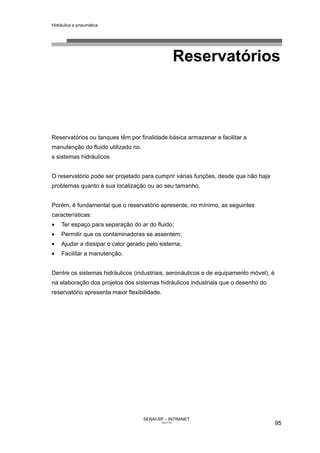 Hidráulica e pneumática
SENAI-SP – INTRANET
AA217-05
95
Reservatórios
Reservatórios ou tanques têm por finalidade básica armazenar e facilitar a
manutenção do fluido utilizado no.
s sistemas hidráulicos.
O reservatório pode ser projetado para cumprir várias funções, desde que não haja
problemas quanto à sua localização ou ao seu tamanho.
Porém, é fundamental que o reservatório apresente, no mínimo, as seguintes
características:
• Ter espaço para separação do ar do fluido;
• Permitir que os contaminadores se assentem;
• Ajudar a dissipar o calor gerado pelo sistema;
• Facilitar a manutenção.
Dentre os sistemas hidráulicos (industriais, aeronáuticos e de equipamento móvel), é
na elaboração dos projetos dos sistemas hidráulicos industriais que o desenho do
reservatório apresenta maior flexibilidade.
 