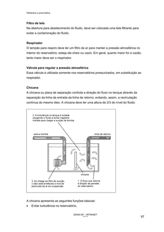 Hidráulica e pneumática
SENAI-SP – INTRANET
AA217-05
97
Filtro de tela
Na abertura para abastecimento do fluido, deve ser colocada uma tela filtrante para
evitar a contaminação do fluido.
Respirador
O tampão para respiro deve ter um filtro de ar para manter a pressão atmosférica no
interior do reservatório, esteja ele cheio ou vazio. Em geral, quanto maior for a vazão,
tanto maior deve ser o respirador.
Válvula para regular a pressão atmosférica
Essa válvula é utilizada somente nos reservatórios pressurizados, em substituição ao
respirador.
Chicana
A chicana ou placa de separação controla a direção do fluxo no tanque através da
separação da linha de entrada da linha de retorno, evitando, assim, a recirculação
contínua do mesmo óleo. A chicana deve ter uma altura de 2/3 do nível do fluido.
A chicana apresenta as seguintes funções básicas:
• Evitar turbulência no reservatório;
 