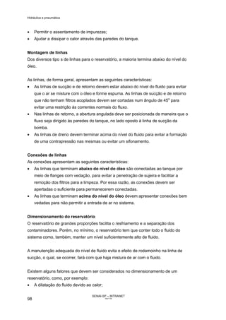 Hidráulica e pneumática
SENAI-SP – INTRANET
AA217-05
98
• Permitir o assentamento de impurezas;
• Ajudar a dissipar o calor através das paredes do tanque.
Montagem de linhas
Dos diversos tipo s de linhas para o reservatório, a maioria termina abaixo do nível do
óleo.
As linhas, de forma geral, apresentam as seguintes características:
• As linhas de sucção e de retorno devem estar abaixo do nível do fluido para evitar
que o ar se misture com o óleo e forme espuma. As linhas de sucção e de retorno
que não tenham filtros acoplados devem ser cortadas num ângulo de 45o
para
evitar uma restrição às correntes normais do fluxo.
• Nas linhas de retorno, a abertura angulada deve ser posicionada de maneira que o
fluxo seja dirigido às paredes do tanque, no lado oposto à linha de sucção da
bomba.
• As linhas de dreno devem terminar acima do nível do fluido para evitar a formação
de uma contrapressão nas mesmas ou evitar um sifonamento.
Conexões de linhas
As conexões apresentam as seguintes características:
• As linhas que terminam abaixo do nível do óleo são conectadas ao tanque por
meio de flanges com vedação, para evitar a penetração de sujeira e facilitar a
remoção dos filtros para a limpeza. Por essa razão, as conexões devem ser
apertadas o suficiente para permanecerem conectadas.
• As linhas que terminam acima do nível do óleo devem apresentar conexões bem
vedadas para não permitir a entrada de ar no sistema.
Dimensionamento do reservatório
O reservatório de grandes proporções facilita o resfriamento e a separação dos
contaminadores. Porém, no mínimo, o reservatório tem que conter todo o fluido do
sistema como, também, manter um nível suficientemente alto de fluido.
A manutenção adequada do nível de fluido evita o efeito de rodamoinho na linha de
sucção, o qual, se ocorrer, fará com que haja mistura de ar com o fluido.
Existem alguns fatores que devem ser considerados no dimensionamento de um
reservatório, como, por exemplo:
• A dilatação do fluido devido ao calor;
 
