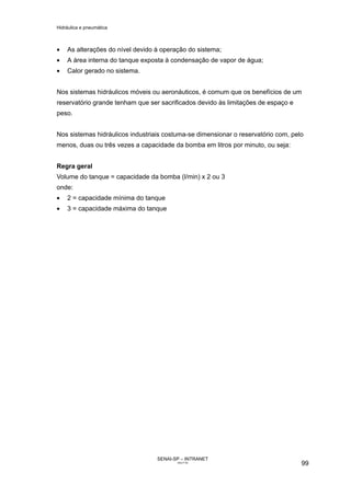 Hidráulica e pneumática
SENAI-SP – INTRANET
AA217-05
99
• As alterações do nível devido à operação do sistema;
• A área interna do tanque exposta à condensação de vapor de água;
• Calor gerado no sistema.
Nos sistemas hidráulicos móveis ou aeronáuticos, é comum que os benefícios de um
reservatório grande tenham que ser sacrificados devido às limitações de espaço e
peso.
Nos sistemas hidráulicos industriais costuma-se dimensionar o reservatório com, pelo
menos, duas ou três vezes a capacidade da bomba em litros por minuto, ou seja:
Regra geral
Volume do tanque = capacidade da bomba (l/min) x 2 ou 3
onde:
• 2 = capacidade mínima do tanque
• 3 = capacidade máxima do tanque
 