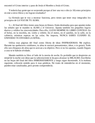 encontró	el	Cristo	interior	y	paso	de	Jesús	el	Hombre	a	Jesús	el	Cristo.
	
Y	todavía	hay	gente	que	se	sorprende	porque	al	leer	una	vez	o	dos	(o	10)	estos	principios
en	este	u	otros	libros	y	no	logran	resultados?
	
La	 fórmula	 que	 te	 voy	 a	 mostrar	 funciona,	 pero	 tienes	 que	 tener	 muy	 integrados	 los
principios	de	LA	VOZ	DE	TU	ALMA.
	
5—	Al	final	del	libro	tienes	unas	hojas	en	blanco.	Están	destinadas	para	que	apuntes	todas
las	 señales	 que	 te	 manden	 tu	 ALMA	 y	 el	 Universo.	 Apunta	 también	 los	 pequeños	 logros
diarios	y	celebra	las	sincronicidades.	Para	ello,	LLEVA	SIEMPRE	EL	LIBRO	CONTIGO.	En
el	bolso,	en	la	mochila,	etc.	Léelo	y	reléelo.	En	el	metro,	en	el	autobús,	en	la	calle,	en	la
cafetería,	 mientras	 esperas	 en	 las	 colas.	 No	 importa,	 NUNCA	 SABES	 CUANDO	 EL
UNIVERSO	TE	ENVIARÁ	LA	SEÑAL.
	
Utiliza	 esas	 páginas	 del	 final	 como	 libreta	 de	 ideas	 INSPIRADORAS.	 Me	 explico.
Durante	tus	quehaceres	cotidianos,	tu	alma	te	enviará	pensamientos,	ideas,	o	te	guiará.	Todo
ello	son	chispazos	de	alma	que	te	acercan	a	tu	objetivo.	Pero	si	no	los	apuntas,	cuando	llegues
a	casa	se	te	habrán	olvidado.
	
Mantén	también	tu	libro	al	lado	de	la	mesita	de	noche.	Es	probable	que	te	despiertes	en
mitad	de	la	noche	con	ideas	que	tu	subconsciente	te	da	para	alcanzar	tu	MILAGRO.	Escríbelas
en	las	hojas	del	final	del	libro	INMEDIATAMENTE	y	luego	sigue	durmiendo.	A	la	mañana
siguiente,	 cobrarán	 sentido	 para	 ti	 esas	 palabras.	 No	 trates	 de	 entenderlas	 en	 el	 momento,
pueden	estar	canalizadas,	pero	pronto	comprenderás.
 