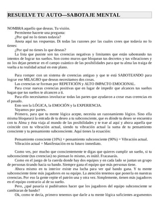 RESUELVE	TU	AUTO—SABOTAJE	MENTAL	
	
NOMBRA	aquello	que	deseas.	Tu	visión.
Permíteme	hacerte	una	pregunta:
¿Por	qué	no	lo	tienes	todavía?
Anota	aquí	tus	respuestas.	Di	todas	las	razones	por	las	cuales	crees	que	todavía	no	lo
tienes:
¿Por	qué	no	tienes	lo	que	deseas?
La	 lista	 que	 pusiste	 son	 tus	 creencias	 negativas	 y	 limitantes	 que	 están	 saboteando	 tus
intentos	de	lograr	tus	sueños.	Son	como	muros	que	bloquean	tus	decretos	y	tus	vibraciones	y
no	los	dejan	penetrar	en	el	campo	cuántico	de	las	posibilidades	para	que	tu	alma	las	traiga	de
vuelta	a	tu	realidad	actual	en	este	plano.
	
Para	 romper	 con	 un	 sistema	 de	 creencias	 antiguo	 y	 que	 te	 está	 SABOTEANDO	 para
lograr	ese	MILAGRO	que	deseas	necesitamos	dos	cosas.
Las	creencias	se	forman	por	REPETICIÓN	y	ALTO	IMPACTO	EMOCIONAL.
Para	crear	nuevas	creencias	positivas	que	en	lugar	de	impedir	que	alcances	tus	sueños
hagan	que	tus	sueños	te	alcancen	a	ti.
Para	ello	necesitamos	involucrar	todas	las	partes	que	ayudaron	a	crear	esas	creencias	en
el	pasado.
Esto	son	la	LÓGICA,	la	EMOCIÓN	y	la	EXPERIENCIA.
Vayamos	por	partes.
Primero,	 para	 que	 tu	 mente	 lógica	 acepte,	 necesita	 un	 razonamiento	 lógico.	 Sino	 ella
misma	bloqueará	la	entrada	de	tu	deseo	a	tu	subconsciente,	que	es	dónde	tu	deseo	se	encuentra
con	tu	Alma	y	ésta	viaja	al	mundo	de	las	posibilidades	y	te	trae	al	aquí	y	ahora	aquella	que
coincide	 con	 tu	 vibración	 actual,	 siendo	 tu	 vibración	 actual	 la	 suma	 de	 tu	 pensamiento
consciente	y	tu	pensamiento	subconsciente.	Aquí	tienes	la	ecuación:
	
Pensamiento	consciente	(10%)	+	pensamiento	subconsciente	(90%)	=	Vibración	actual.
Vibración	actual	=	Manifestación	en	tu	futuro	inmediato.
	
Como	ves,	por	mucho	que	conscientemente	te	digas	que	quieres	cumplir	un	sueño,	si	tu
subconsciente	(tus	creencias)	no	piensan	lo	mismo,	es	inútil.	Fracasarás.
Como	en	el	juego	de	la	cuerda	donde	hay	dos	equipos	y	en	cada	lado	se	juntan	un	grupo
de	personas	tirando	hacia	su	bando.	Siempre	gana	el	equipo	que	más	personas	tiene.
Ahora	 mismo	 en	 tu	 interior	 existe	 esa	 lucha	 para	 ver	 qué	 bando	 gana.	 Y	 tu	 mente
subconsciente	tiene	más	jugadores	en	su	equipo.	La	atención	tenemos	que	ponerla	en	nuestras
creencias.	Por	eso	la	gente	repite	el	patrón	una	y	otra	vez.	Simplemente,	tienen	más	jugadores
en	el	equipo	contrario	al	de	su	sueño.
Pero,	¿qué	pasaría	si	pudiéramos	hacer	que	los	jugadores	del	equipo	subconsciente	se
cambiaran	de	bando?
Ok,	como	te	decía,	primero	tenemos	que	darle	a	tu	mente	lógica	suficientes	argumentos
 