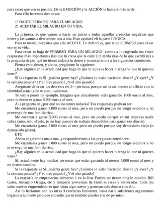 para	creer	que	eso	es	posible.	De	la	EMOCIÓN	y	la	ACCIÓN	te	hablaré	más	tarde.
Para	ello	haremos	dos	cosas:
	
1º	DARTE	PERMISO	PARA	EL	MILAGRO.
21	ACEPTAR	EL	MILAGRO	EN	TU	VIDA.
	
La	 primera,	 es	 que	 vamos	 a	 hacer	 un	 juicio	 a	 todas	 aquellas	 creencias	 negativas	 que
tienes	y	las	vamos	a	derrumbar	una	a	una.	Esto	ayudará	eh	la	parte	LÓGICA.
Para	tu	mente,	necesitas	que	ella	ACEPTE.	En	definitiva,	que	te	de	PERMISO	para	crear
eso	en	tu	vida.
Para	crear	tu	hoja	de	PERMISO	PARA	UN	MILAGRO,	vamos	a	ir	cogiendo	tus	cinco
respuestas	más	importantes	(las	que	tú	creas	que	te	están	limitando	más	de	lo	que	escribiste)	a
la	pregunta	de	por	qué	no	tienes	todavía	tu	deseo	y	contestaremos	a	las	siguientes	cuestiones.
Piensa	en	tu	deseo,	y	ahora,	pregúntate	lo	siguiente:
¿Hay	alguien	en	la	actualidad	que	haga	lo	que	tú	quieres	hacer	o	tenga	o	que	tú	quieres
tener?
SI	la	respuesta	es	SÍ,	¿cuánta	gente	hay?	¿Cuántos	lo	están	haciendo	ahora?	¿Y	ayer?	¿Y
la	semana	pasada?	¿Y	el	mes	pasado?	¿Y	el	año	pasado?
Asegúrate	de	crear	tus	decretos	en	3—	persona,	porque	así	creas	menos	conflicto	con	tu
identidad	actual	y	no	te	auto—saboteas.
Te	voy	a	poner	un	ejemplo.	Imagina	que	actualmente	estás	ganando	1000	euros	al	mes,
pero	tu	deseo	es	ganar	5.000	euros	al	mes.
A	la	pregunta	de	¿por	qué	no	los	tienes	todavía?	Tus	respuestas	podrían	ser:
Me	encantaría	ganar	5.000	euros	al	mes,	pero	no	puedo	porque	no	tengo	estudios	y	no
provengo	de	una	familia	rica.
Me	encantaría	ganar	5.000	euros	al	mes,	pero	no	puedo	porque	en	mi	empresa	nadie
cobra	tanto,	solo	el	jefe,	(o	no	hay	puestos	de	trabajo	disponibles	para	ganar	ese	dinero)
Me	encantaría	ganar	5.000	euros	al	mes	pero	no	puedo	porque	soy	demasiado	viejo	(o
demasiado	joven).
ETC
Ahora	cogeremos	una	a	una,	y	responderemos	a	las	preguntas	anteriores:
Me	encantaría	ganar	5.000	euros	al	mes,	pero	no	puedo	porque	no	tengo	estudios	y	no
provengo	de	una	familia	rica.
¿Hay	alguien	en	la	actualidad	que	haga	lo	que	tú	quieres	hacer	o	tenga	lo	que	tú	quieres
tener?
Sí,	actualmente	hay	muchas	personas	que	están	ganando	al	menos	5.000	euros	al	mes	y
no	tienen	estudios.
Si	la	respuesta	es	SÍ,	¿cuánta	gente	hay?	¿Cuántos	lo	están	haciendo	ahora?	¿Y	ayer?	¿Y
la	semana	pasada?	¿Y	el	mes	pasado?	¿Y	el	año	pasado?
La	mayoría	de	empresarios	números	1	en	la	lista	Forbes	no	tienen	ningún	estudio.	Bill
Gates,	Amancio	Ortega,	etc	y	tampoco	provenían	de	familias	ricas	y	adineradas.	Cada	día
salen	nuevos	emprendedores	que	idean	algo	nuevo	y	generan	más	dinero	con	ello.
Así	lo	haríamos	con	las	otras	3	creencias	limitantes,	hasta	darle	suficientes	argumentos
lógicos	a	tu	mente	para	que	entienda	que	tú	también	puedes	y	te	de	permiso.
 