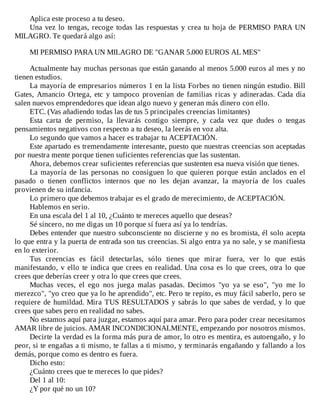 Aplica	este	proceso	a	tu	deseo.
Una	vez	lo	tengas,	recoge	todas	las	respuestas	y	crea	tu	hoja	de	PERMISO	PARA	UN
MILAGRO.	Te	quedará	algo	así:
	
MI	PERMISO	PARA	UN	MILAGRO	DE	"GANAR	5.000	EUROS	AL	MES"
	
Actualmente	hay	muchas	personas	que	están	ganando	al	menos	5.000	euros	al	mes	y	no
tienen	estudios.
La	mayoría	de	empresarios	números	1	en	la	lista	Forbes	no	tienen	ningún	estudio.	Bill
Gates,	Amancio	Ortega,	etc	y	tampoco	provenían	de	familias	ricas	y	adineradas.	Cada	día
salen	nuevos	emprendedores	que	idean	algo	nuevo	y	generan	más	dinero	con	ello.
ETC.	(Vas	añadiendo	todas	las	de	tus	5	principales	creencias	limitantes)
Esta	 carta	 de	 permiso,	 la	 llevarás	 contigo	 siempre,	 y	 cada	 vez	 que	 dudes	 o	 tengas
pensamientos	negativos	con	respecto	a	tu	deseo,	la	leerás	en	voz	alta.
Lo	segundo	que	vamos	a	hacer	es	trabajar	tu	ACEPTACIÓN.
Este	apartado	es	tremendamente	interesante,	puesto	que	nuestras	creencias	son	aceptadas
por	nuestra	mente	porque	tienen	suficientes	referencias	que	las	sustentan.
Ahora,	debemos	crear	suficientes	referencias	que	sustenten	esa	nueva	visión	que	tienes.
La	mayoría	de	las	personas	no	consiguen	lo	que	quieren	porque	están	anclados	en	el
pasado	 o	 tienen	 conflictos	 internos	 que	 no	 les	 dejan	 avanzar,	 la	 mayoría	 de	 los	 cuales
provienen	de	su	infancia.
Lo	primero	que	debemos	trabajar	es	el	grado	de	merecimiento,	de	ACEPTACIÓN.
Hablemos	en	serio.
En	una	escala	del	1	al	10,	¿Cuánto	te	mereces	aquello	que	deseas?
Sé	sincero,	no	me	digas	un	10	porque	sí	fuera	así	ya	lo	tendrías.
Debes	entender	que	nuestro	subconsciente	no	discierne	y	no	es	bromista,	él	solo	acepta
lo	que	entra	y	la	puerta	de	entrada	son	tus	creencias.	Si	algo	entra	ya	no	sale,	y	se	manifiesta
en	lo	exterior.
Tus	 creencias	 es	 fácil	 detectarlas,	 sólo	 tienes	 que	 mirar	 fuera,	 ver	 lo	 que	 estás
manifestando,	v	ello	te	indica	que	crees	en	realidad.	Una	cosa	es	lo	que	crees,	otra	lo	que
crees	que	deberías	creer	y	otra	lo	que	crees	que	crees.
Muchas	 veces,	 el	 ego	 nos	 juega	 malas	 pasadas.	 Decimos	 "yo	 ya	 se	 eso",	 "yo	 me	 lo
merezco",	"yo	creo	que	ya	lo	he	aprendido",	etc.	Pero	te	repito,	es	muy	fácil	saberlo,	pero	se
requiere	de	humildad.	Mira	TUS	RESULTADOS	y	sabrás	lo	que	sabes	de	verdad,	y	lo	que
crees	que	sabes	pero	en	realidad	no	sabes.
No	estamos	aquí	para	juzgar,	estamos	aquí	para	amar.	Pero	para	poder	crear	necesitamos
AMAR	libre	de	juicios.	AMAR	INCONDICIONALMENTE,	empezando	por	nosotros	mismos.
Decirte	la	verdad	es	la	forma	más	pura	de	amor,	lo	otro	es	mentira,	es	autoengaño,	y	lo
peor,	si	te	engañas	a	ti	mismo,	te	fallas	a	ti	mismo,	y	terminarás	engañando	y	fallando	a	los
demás,	porque	como	es	dentro	es	fuera.
Dicho	esto:
¿Cuánto	crees	que	te	mereces	lo	que	pides?
Del	1	al	10:
¿Y	por	qué	no	un	10?
 