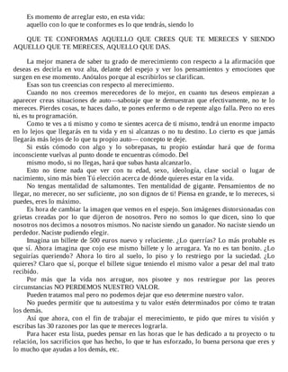 Es	momento	de	arreglar	esto,	en	esta	vida:
aquello	con	lo	que	te	conformes	es	lo	que	tendrás,	siendo	lo
	
QUE	 TE	 CONFORMAS	 AQUELLO	 QUE	 CREES	 QUE	 TE	 MERECES	 Y	 SIENDO
AQUELLO	QUE	TE	MERECES,	AQUELLO	QUE	DAS.
	
La	mejor	manera	de	saber	tu	grado	de	merecimiento	con	respecto	a	la	afirmación	que
deseas	 es	 decirla	 en	 voz	 alta,	 delante	 del	 espejo	 y	 ver	 los	 pensamientos	 y	 emociones	 que
surgen	en	ese	momento.	Anótalos	porque	al	escribirlos	se	clarifican.
Esas	son	tus	creencias	con	respecto	al	merecimiento.
Cuando	 no	 nos	 creemos	 merecedores	 de	 lo	 mejor,	 en	 cuanto	 tus	 deseos	 empiezan	 a
aparecer	creas	situaciones	de	auto—sabotaje	que	te	demuestran	que	efectivamente,	no	te	lo
mereces.	Pierdes	cosas,	te	haces	daño,	te	pones	enfermo	o	de	repente	algo	falla.	Pero	no	eres
tú,	es	tu	programación.
Como	te	ves	a	ti	mismo	y	como	te	sientes	acerca	de	ti	mismo,	tendrá	un	enorme	impacto
en	lo	lejos	que	llegarás	en	tu	vida	y	en	si	alcanzas	o	no	tu	destino.	Lo	cierto	es	que	jamás
llegarás	más	lejos	de	lo	que	tu	propio	auto—	concepto	te	deje.
Si	 estás	 cómodo	 con	 algo	 y	 lo	 sobrepasas,	 tu	 propio	 estándar	 hará	 que	 de	 forma
inconsciente	vuelvas	al	punto	donde	te	encuentras	cómodo.	Del
mismo	modo,	si	no	llegas,	hará	que	subas	hasta	alcanzarlo.
Esto	 no	 tiene	 nada	 que	 ver	 con	 tu	 edad,	 sexo,	 ideología,	 clase	 social	 o	 lugar	 de
nacimiento,	sino	más	bien	Tú	elección	acerca	de	dónde	quieres	estar	en	la	vida.
No	 tengas	 mentalidad	 de	 saltamontes.	 Ten	 mentalidad	 de	 gigante.	 Pensamientos	 de	 no
llegar,	no	merecer,	no	ser	suficiente,	¡no	son	dignos	de	ti!	Piensa	en	grande,	te	lo	mereces,	si
puedes,	eres	lo	máximo.
Es	hora	de	cambiar	la	imagen	que	vemos	en	el	espejo.	Son	imágenes	distorsionadas	con
grietas	 creadas	 por	 lo	 que	 dijeron	 de	 nosotros.	 Pero	 no	 somos	 lo	 que	 dicen,	 sino	 lo	 que
nosotros	nos	decimos	a	nosotros	mismos.	No	naciste	siendo	un	ganador.	No	naciste	siendo	un
perdedor.	Naciste	pudiendo	elegir.
Imagina	un	billete	de	500	euros	nuevo	y	reluciente.	¿Lo	querrías?	Lo	más	probable	es
que	sí.	Ahora	imagina	que	cojo	ese	mismo	billete	y	lo	arrugara.	Ya	no	es	tan	bonito.	¿Lo
seguirías	 queriendo?	 Ahora	 lo	 tiro	 al	 suelo,	 lo	 piso	 y	 lo	 restriego	 por	 la	 suciedad.	 ¿Lo
quieres?	Claro	que	sí,	porque	el	billete	sigue	teniendo	el	mismo	valor	a	pesar	del	mal	trato
recibido.
Por	 más	 que	 la	 vida	 nos	 arrugue,	 nos	 pisotee	 y	 nos	 restriegue	 por	 las	 peores
circunstancias	NO	PERDEMOS	NUESTRO	VALOR.
Pueden	tratamos	mal	pero	no	podemos	dejar	que	eso	determine	nuestro	valor.
No	puedes	permitir	que	tu	autoestima	y	tu	valor	estén	determinados	por	cómo	te	tratan
los	demás.
Así	 que	 ahora,	 con	 el	 fin	 de	 trabajar	 el	 merecimiento,	 te	 pido	 que	 mires	 tu	 visión	 y
escribas	las	30	razones	por	las	que	te	mereces	lograrla.
Para	hacer	esta	lista,	puedes	pensar	en	las	horas	que	le	has	dedicado	a	tu	proyecto	o	tu
relación,	los	sacrificios	que	has	hecho,	lo	que	te	has	esforzado,	lo	buena	persona	que	eres	y
lo	mucho	que	ayudas	a	los	demás,	etc.
 