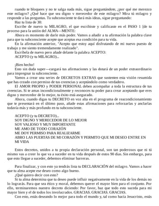 ruando	te	bloquees	y	no	te	salga	nada	más,	sigue	preguntándote,	¿por	qué	me	merezco
este	 milagro?	 ¿Qué	 hace	 que	 sea	 digno	 v	 merecedor	 de	 este	 milagro?	 Mira	 tú	 milagro	 y
responde	a	las	preguntas.	Tu	subconsciente	te	dará	más	ideas,	sigue	preguntando:
Haz	tu	lista	de	30:
Escribe	 de	 nuevo	 tu	 MILAGRO,	 el	 que	 escribiste	 y	 calificaste	 en	 el	 PASO	 1	 [de	 tu
proceso	para	la	unión	del	ALMA—MENTE:
Ahora	es	momento	de	darle	más	poder.	Vamos	a	añadir	a	tu	afirmación	la	palabra	clave
para	que	tu	subconsciente	acepte	que	aceptas	esa	condición	para	tu	vida.
En	 la	 afirmación	 anterior,	 "Acepto	 que	 estoy	 aquí	 disfrutando	 de	 mi	 nuevo	 puesto	 de
trabajo	y	me	siento	tremendamente	realizado".
Escríbela	de	nuevo	pero	añade	delante	la	palabra	ACEPTO:
ACEPTO	(y	tu	MILAGRO)...
	
¡Bien	hecho!
Esto	sin	duda	super—cargará	tus	afirmaciones	y	las	dotará	de	un	poder	extraordinario
para	impregnar	tu	subconsciente.
Vamos	a	crear	una	series	de	DECRETOS	EXTRAS	que	sustenten	esta	visión	resumida
que	has	creado	con	permiso	de	tus	creencias	y	aceptándolo	como	verdadero.
El	AMOR	PROPIO	y	PODER	PERSONAL	deben	acompañar	a	toda	la	estructura	de	tus
creencias.	Si	te	amas	incondicionalmente	y	reconoces	tu	poder	para	crear	aceptando	que	eres
digno	y	merecedor	de	lo	mejor,	tu	éxito	está	asegurado.
Ahora,	cuando	digas	tu	DECRETO	en	voz	alta	en	el	programa	de	reacondicionamiento
que	 te	 presentará	 en	 el	 último	 paso,	 añade	 estas	 afirmaciones	 para	 reforzarlas	 y	 anclarlas
todavía	más	y	más	profundo	en	tu	subconsciente.
	
ACEPTO	(y	tu	DECRETO)...
SOY	DIGNO	Y	MERECEDOR	DE	LO	MEJOR
SOY	VALIOSO	Y	MUY	IMPORTANTE
ME	AMO	DE	TODO	CORAZÓN
ME	DOY	PERMISO	PARA	REALIZARME
ABRO	LAS	PUERTAS	DE	MI	CORAZÓN	Y	PERMITO	QUE	MI	DESEO	ENTRE	EN
MI	VIDA
	
Estos	 decretos,	 unidos	 a	 tu	 propia	 declaración	 personal,	 son	 tan	 poderosos	 que	 ni	 tú
mismo	vas	a	creer	lo	que	va	a	suceder	en	tu	vida	después	de	estos	90	días.	Sin	embargo,	para
que	esto	llegue	a	suceder,	debemos	eliminar	barreras.
	
Para	finalizar,	y	con	esto	ya	tendrás	lista	tu	DECLARACIÓN	del	milagro.	Vamos	a	hacer
que	tu	alma	acepte	ese	deseo	como	algo	bueno.
¿Qué	quiero	decir	con	esto?
Si	tu	alma	determina	que	tu	deseo	puede	influir	negativamente	en	la	vida	de	los	demás	no
lo	lograrás.	Para	que	sea	ético	y	moral,	debemos	querer	el	mayor	bien	para	el	conjunto.	Por
ello,	terminaremos	nuestro	decreto	diciendo:	Por	favor,	haz	que	todo	esto	suceda	para	mi
mayor	bien	y	el	de	todos	los	involucrados.	GRACIAS.	GRACIAS.	GRACIAS.
Con	esto,	estás	deseando	lo	mejor	para	todo	el	mundo	y,	tal	como	hacía	Jesucristo,	estás
 