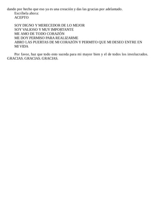 dando	por	hecho	que	eso	ya	es	una	creación	y	das	las	gracias	por	adelantado.
Escríbela	ahora:
ACEPTO
	
SOY	DIGNO	Y	MERECEDOR	DE	LO	MEJOR
SOY	VALIOSO	Y	MUY	IMPORTANTE
ME	AMO	DE	TODO	CORAZÓN
ME	DOY	PERMISO	PARA	REALIZARME
ABRO	LAS	PUERTAS	DE	MI	CORAZÓN	Y	PERMITO	QUE	MI	DESEO	ENTRE	EN
MI	VIDA
	
Por	favor,	haz	que	todo	esto	suceda	para	mi	mayor	bien	y	el	de	todos	los	involucrados.
GRACIAS.	GRACIAS.	GRACIAS.
 