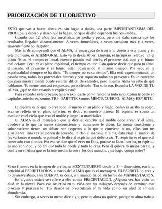 PRIORIZACIÓN	DE	TU	OBJETIVO	
	
ESTO	 que	 vas	 a	 hacer	 ahora	 es,	 sin	 lugar	 a	 dudas,	 una	 parte	 IMPORTANTÍSIMA	 DEL
PROCESO	y	espero	y	deseo	que	la	hagas,	porque	de	ello	dependen	los	resultados.
Cuando	 con	 12	 años	 leía	 metafísica,	 yo	 pedía	 y	 pedía,	 pero	 me	 daba	 cuenta	 que	 los
resultados	 llegaban	 aleatoriamente.	 A	 veces	 inmediatos,	 a	 veces	 tardaban	 más	 y	 a	 veces,
aparentemente	no	llegaban.
Más	tarde	comprendí	que	el	ALMA,	la	encargada	de	traerte	tu	deseo	a	este	plano	y	en
este	momento,	es	ATEMPORAL.	Esto	ya	lo	decía	Albert	Einstein,	el	tiempo	es	relativo.	En	el
plano	físico,	el	tiempo	es	lineal,	nuestro	pasado	está	detrás,	el	presente	está	aquí	y	el	futuro
está	delante.	Pero	en	el	plano	espiritual,	el	tiempo	es	uno.	Esto	quiere	decir	que	para	tu	alma,
el	 pasado,	 el	 presente	 y	 el	 futuro	 están	 ocurriendo	 al	 mismo	 tiempo.	 Por	 eso,	 en	 la
espiritualidad	siempre	se	ha	dicho	"Tu	tiempo	no	es	su	tiempo".	Ella	está	experimentando	un
pasado	tuyo,	todos	los	potenciales	futuros	y	por	supuesto	todos	tus	presentes.	Es	un	concepto
que	para	nuestra	mente	puede	resultar	difícil	de	entender,	pero	nuestra	Alma	ya	sabe	de	qué
hablamos.	Tu	mente	buscará	respuestas,	pero	siéntelo.	Tan	solo	eso.	Escucha	LA	VOZ	DE	TU
ALMA,	¿qué	te	dice	cuando	te	explico	esto?
Para	entender	este	proceso,	quiero	explicarte	cómo	funciona	todo	esto.	Cómo	te	conté	en
capítulos	anteriores,	somos	TRI—PARTITO.	Somos	MENTE/CUERPO,	ALMA	y	ESPÍRITU.
	
El	espíritu	es	el	que	lo	crea	todo,	primero	en	su	plano	y	luego,	como	es	arriba	es	abajo,
esto	 se	 refleja	 en	 el	 plano	 inferior,	 es	 decir,	 en	 nuestro	 planeta.	 El	 espíritu	 es	 como	 un
escultor	en	el	cielo	que	crea	el	molde	y	luego	lo	materializa.
El	 ALMA	 es	 el	 mensajero	 que	 le	 dice	 al	 espíritu	 qué	 molde	 debe	 crear.	 Y	 el	 alma,
obedece	 a	 lo	 que	 la	 mente	 subconsciente	 y	 consciente	 le	 dicen.	 La	 mente	 consciente	 y
subconsciente	 tienen	 un	 debate	 con	 respecto	 a	 lo	 que	 te	 conviene	 o	 no,	 ellos	 son	 tus
guardianes.	Una	vez	se	ponen	de	acuerdo,	le	dan	el	mensaje	al	alma,	ésta	viaja	al	mundo	de
las	variantes	o	mundo	espiritual	y	le	dice	al	espíritu	qué	debe	crear.	Tu	espíritu	es	el	que	está
conectado	con	el	todo.	Por	eso	se	dice	que	tú	eres	un	Dios,	porque	tu	Dios	interior,	tu	espíritu,
es	uno	con	todo,	y	de	ahí	que	todo	lo	puede	y	todo	lo	crea.	Pero	él	quiere	lo	mejor	para	ti,	y
confía	en	el	Alma	que	es	la	intermediaria	entre	los	dos	mundos,	¿me	hago	comprender?
	
	
	
Si	no	fijamos	en	la	imagen	de	arriba,	tu	MENTE/CUERPO	desde	la	3—	dimensión,	envía	tu
petición	al	ESPÍRITU/DIOS,	a	través	del	ALMA	que	es	el	mensajero.	El	ESPIRITU	lo	crea	y
lo	devuelve	abajo,	a	tu	CUERPO,	es	decir,	a	tu	mundo	físico,	en	forma	de	MANIFESTACIÓN.
En	algunos	textos	se	refiere	a	ello	como	PRECIPITACIÓN.	¿Alguna	vez	has	visto	un
alud	 en	 la	 nieve?	 Pues	 eso	 ocurrirá	 en	 tu	 vida	 con	 tus	 milagros	 después	 de	 terminar	 este
proceso	 y	 practicarlo.	 Tus	 deseos	 se	 precipitarán	 en	 tu	 vida	 como	 un	 alud	 de	 infinita
abundancia.
Sin	embargo,	a	veces	tu	mente	dice	algo,	pero	tu	alma	no	quiere,	porque	tu	alma	trabaja
 