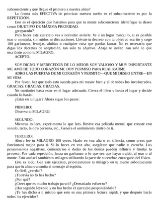 subconsciente	y	que	llegue	el	primero	a	nuestra	alma?
La	 forma	 más	 EFECTIVA	 de	 priorizar	 nuestro	 sueño	 en	 el	 subconsciente	 es	 por	 la
REPETICIÓN.
Este	es	el	ejercicio	que	haremos	para	que	tu	mente	subconsciente	identifique	tu	deseo
como	OBJETIVO	DE	MÁXIMA	PRIORIDAD.
¿preparado?
Para	hacer	este	ejercicio	vas	a	necesitar	aislarte.	Ve	a	un	lugar	tranquilo,	si	es	posible
mar	o	montaña,	sin	ruidos	ni	distracciones.	Llévate	tu	decreto	con	tu	objetivo	escrito	y	coge
100	 garbanzos,	 lentejas,	 alubias	 o	 cualquier	 cosa	 que	 puedas	 lanzar.	 No	 es	 necesario	 que
digas	 los	 decretos	 de	 aceptación,	 tan	 solo	 tu	 objetivo.	 Abajo	 te	 indico,	 tan	 solo	 lo	 que
escribiste	como	tu	MILAGRO.
ACEPTO.
	
SOY	DIGNO	Y	MERECEDOR	DE	LO	MEJOR	SOY	VALIOSO	Y	MUY	IMPORTANTE
MC	AMO	DE	TODO	CORAZÓN	MC	DOY	PERMISO	PARA	REALIZARME
ADRO	LAS	PUERTAS	DE	MI	CORAZÓN	Y	PERMITO—QUE	MI	DESEO	ENTRE—EN
MI	VIDA
Por	favor,	haz	que	todo	esto	suceda	para	mi	mayor	bien	y	el	de	todos	los	involucrados.
GRACIAS.	GRACIAS.	GRACIAS.
No	continúes	hasta	estar	en	el	lugar	adecuado.	Cierra	el	libro	v	busca	el	lugar	y	decide
cuando	lo	harás.
¿Estás	en	tu	lugar?	Ahora	sigue	los	pasos:
	
PRIMERO:
Observa	tu	MILAGRO.
	
SEGUNDO:
Mientras	 lo	 lees,	 experimenta	 lo	 que	 lees.	 Revive	 esa	 película	 mental	 que	 creaste	 con
sonido,	tacto,	la	otra	persona,	etc...	Genera	el	sentimiento	dentro	de	ti.
	
TERCERO:
Ahora	 lee	 tu	 MILAGRO	 100	 veces.	 Hazlo	 en	 voz	 alta	 o	 en	 silencia,	 como	 creas	 que
funcionará	 mejor	 para	 ti.	 Si	 lo	 haces	 en	 voz	 alta,	 asegúrate	 que	 nadie	 te	 escucha.	 Los
pensamientos	 negativos,	 comentarios	 o	 dudas	 de	 los	 demás	 pueden	 influirte	 y	 limitar	 tu
proceso.	Por	cada	repetición,	lanza	un	garbanzo	o	lo	que	sea	que	hayas	traído,	al	mar	o	al
monte.	Esto	anclará	también	tu	milagro	utilizando	la	parte	de	tu	cerebro	encargado	del	físico.
Esto	 es	 todo.	 Con	 este	 ejercicio,	 priorizaremos	 tu	 milagro	 en	 tu	 mente	 subconsciente
para	que	tu	alma	transmita	el	mensaje	al	espíritu.
Es	fácil,	¿verdad?
¿Todavía	no	lo	has	hecho?
¿Por	qué?
¿Crees	que	es	mucho	trabajo	para	ti?	¿Demasiado	esfuerzo?
¿Has	seguido	leyendo	y	no	has	hecho	el	ejercicio	posponiéndolo?
¿Te	has	dicho	a	ti	mismo	que	esto	es	una	primera	lectura	rápida	y	que	después	harás
todos	los	ejercidos?
 