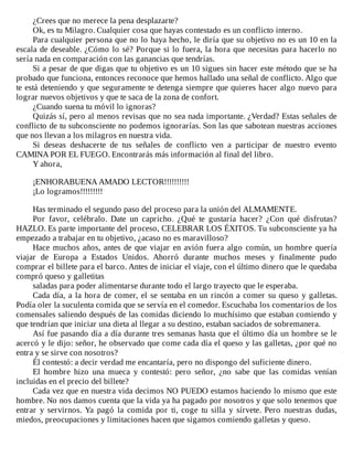 ¿Crees	que	no	merece	la	pena	desplazarte?
Ok,	es	tu	Milagro.	Cualquier	cosa	que	hayas	contestado	es	un	conflicto	interno.
Para	cualquier	persona	que	no	lo	haya	hecho,	le	diría	que	su	objetivo	no	es	un	10	en	la
escala	de	deseable.	¿Cómo	lo	sé?	Porque	si	lo	fuera,	la	hora	que	necesitas	para	hacerlo	no
sería	nada	en	comparación	con	las	ganancias	que	tendrías.
Si	a	pesar	de	que	digas	que	tu	objetivo	es	un	10	sigues	sin	hacer	este	método	que	se	ha
probado	que	funciona,	entonces	reconoce	que	hemos	hallado	una	señal	de	conflicto.	Algo	que
te	está	deteniendo	y	que	seguramente	te	detenga	siempre	que	quieres	hacer	algo	nuevo	para
lograr	nuevos	objetivos	y	que	te	saca	de	la	zona	de	confort.
¿Cuando	suena	tu	móvil	lo	ignoras?
Quizás	sí,	pero	al	menos	revisas	que	no	sea	nada	importante.	¿Verdad?	Estas	señales	de
conflicto	de	tu	subconsciente	no	podemos	ignorarías.	Son	las	que	sabotean	nuestras	acciones
que	nos	llevan	a	los	milagros	en	nuestra	vida.
Si	 deseas	 deshacerte	 de	 tus	 señales	 de	 conflicto	 ven	 a	 participar	 de	 nuestro	 evento
CAMINA	POR	EL	FUEGO.	Encontrarás	más	información	al	final	del	libro.
Y	ahora,
	
¡ENHORABUENA	AMADO	LECTOR!!!!!!!!!!
¡Lo	logramos!!!!!!!!!
	
Has	terminado	el	segundo	paso	del	proceso	para	la	unión	del	ALMAMENTE.
Por	 favor,	 celébralo.	 Date	 un	 capricho.	 ¿Qué	 te	 gustaría	 hacer?	 ¿Con	 qué	 disfrutas?
HAZLO.	Es	parte	importante	del	proceso,	CELEBRAR	LOS	ÉXITOS.	Tu	subconsciente	ya	ha
empezado	a	trabajar	en	tu	objetivo,	¿acaso	no	es	maravilloso?
Hace	muchos	años,	antes	de	que	viajar	en	avión	fuera	algo	común,	un	hombre	quería
viajar	 de	 Europa	 a	 Estados	 Unidos.	 Ahorró	 durante	 muchos	 meses	 y	 finalmente	 pudo
comprar	el	billete	para	el	barco.	Antes	de	iniciar	el	viaje,	con	el	último	dinero	que	le	quedaba
compró	queso	y	galletitas
saladas	para	poder	alimentarse	durante	todo	el	largo	trayecto	que	le	esperaba.
Cada	día,	a	la	hora	de	comer,	el	se	sentaba	en	un	rincón	a	comer	su	queso	y	galletas.
Podía	oler	la	suculenta	comida	que	se	servía	en	el	comedor.	Escuchaba	los	comentarios	de	los
comensales	saliendo	después	de	las	comidas	diciendo	lo	muchísimo	que	estaban	comiendo	y
que	tendrían	que	iniciar	una	dieta	al	llegar	a	su	destino,	estaban	saciados	de	sobremanera.
Así	fue	pasando	día	a	día	durante	tres	semanas	hasta	que	el	último	día	un	hombre	se	le
acercó	y	le	dijo:	señor,	he	observado	que	come	cada	día	el	queso	y	las	galletas,	¿por	qué	no
entra	y	se	sirve	con	nosotros?
Él	contestó:	a	decir	verdad	me	encantaría,	pero	no	dispongo	del	suficiente	dinero.
El	 hombre	 hizo	 una	 mueca	 y	 contestó:	 pero	 señor,	 ¿no	 sabe	 que	 las	 comidas	 venían
incluidas	en	el	precio	del	billete?
Cada	vez	que	en	nuestra	vida	decimos	NO	PUEDO	estamos	haciendo	lo	mismo	que	este
hombre.	No	nos	damos	cuenta	que	la	vida	ya	ha	pagado	por	nosotros	y	que	solo	tenemos	que
entrar	 y	 servirnos.	 Ya	 pagó	 la	 comida	 por	 ti,	 coge	 tu	 silla	 y	 sírvete.	 Pero	 nuestras	 dudas,
miedos,	preocupaciones	y	limitaciones	hacen	que	sigamos	comiendo	galletas	y	queso.
	
 