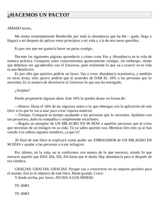 ¿HACEMOS	UN	PACTO?	
	
AMADO	lector,
	
Me	siento	tremendamente	Bendecido	por	toda	la	abundancia	que	ha	He—	gado,	llega	y
llegará	a	mí	después	de	aplicar	estos	principios	a	mi	vida	y	a	la	de	mis	seres	queridos.
	
Es	por	eso	que	me	gustaría	hacer	un	pacto	contigo.
	
Durante	las	siguientes	páginas	aprenderás	a	cómo	crear	Paz	y	Abundancia	en	tu	vida	de
manera	práctica.	Comparto	estos	conocimientos	gustosamente	contigo,	sin	embargo,	siento
que	debemos	ser	agradecidos	con	el	Universo,	pues	realmente	lo	que	va	a	ocurrir	en	tu	vida
es	una	Bendición.
Es	por	ello	que	quisiera	pedirte	un	favor.	Vas	a	crear	abundancia	económica,	y	también
en	otras	áreas;	sólo	quiero	pedirte	que	te	acuerdes	de	DAR	EL	10%	a	las	personas	que	lo
necesiten.	Es	la	manera	de	devolverle	al	Universo	lo	que	nos	ha	entregado.
	
¿Aceptas?
	
Puedo	proponerte	algunas	ideas.	Este	10%	lo	puedes	donar	en	forma	de:
	
—Dinero.	Dona	el	10%	de	tus	ingresos	netos	o	lo	que	obtengas	con	la	aplicación	de	este
libro	si	es	que	lo	vas	a	usar	para	crear	riqueza	material.
—Tiempo.	Comparte	tu	tiempo	ayudando	a	las	personas	que	lo	necesiten.	Ayúdalas	con
sus	proyectos,	dales	tu	compañía	o	simplemente	escúchales.
—Regala	un	ejemplar	de	UN	MILAGRO	EN	90	DÍAS	a	aquellas	personas	que	tú	crees
que	necesitan	de	un	milagro	en	su	vida.	Tú	ya	sabes	quienes	son.	Mientras	lees	esto	ya	te	han
venido	a	la	cabeza	algunos	nombres,	¿a	que	sí?
	
Al	final	de	este	libro	te	explicaré	como	poder	ser	EMBAJADOR	de	UN	MILAGRO	EN
90	DÍAS	v	ayudar	a	las	personas	a	crear	milagros.
	
Por	último,	en	la	vida,	no	te	conformes	con	menos	de	lo	que	mereces,	siendo	 lo	 que
mereces	aquello	que	DAS.	DA,	DA,	DA	hasta	que	te	duela.	Hay	abundancia	para	ti	después	de
esa	siembra.
	
GRACIAS.	GRACIAS.	GRACIAS.	Porque	vas	a	convertirte	en	un	impacto	positivo	para
el	mundo.	Ese	es	el	objetivo	de	este	libro.	Hazte	grande.	Crece.
Y	desde	arriba,	por	favor,	AYUDA	A	LOS	DEMÁS.
	
TE	AMO.
	
TE	AMO.
 