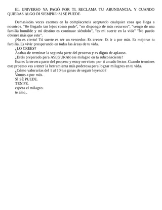 EL	 UNIVERSO	 YA	 PAGÓ	 POR	 TI.	 RECLAMA	 TU	 ABUNDANCIA.	 Y	 CUANDO
QUIERAS	ALGO	DI	SIEMPRE:	SI	SE	PUEDE.
	
Demasiadas	 veces	 caemos	 en	 la	 complacencia	 aceptando	 cualquier	 cosa	 que	 llega	 a
nosotros.	"He	llegado	tan	lejos	como	pude",	"no	dispongo	de	más	recursos",	"vengo	de	una
familia	 humilde	 y	 mi	 destino	 es	 continuar	 siéndolo",	 "es	 mi	 suerte	 en	 la	 vida"	 "No	 puedo
obtener	más	que	esto".
¡No	es	cierto!	Tú	suerte	es	ser	un	vencedor.	Es	crecer.	Es	ir	a	por	más.	Es	mejorar	tu
familia.	Es	vivir	prosperando	en	todas	las	áreas	de	tu	vida.
¿LO	CREES?
Acabas	de	terminar	la	segunda	parte	del	proceso	y	es	digno	de	aplauso.
¿Estás	preparado	para	ASEGURAR	ese	milagro	en	tu	subconsciente?
Esa	es	la	tercera	parte	del	proceso	y	estoy	nervioso	por	ti	amado	lector.	Cuando	termines
este	proceso	vas	a	tener	la	herramienta	más	poderosa	para	lograr	milagros	en	tu	vida.
¿Cómo	valorarías	del	1	al	10	tus	ganas	de	seguir	leyendo?
Vamos	a	por	más.
SÍ	SÉ	PUEDE.
TEN	FE.
espera	el	milagro.
te	amo..
 