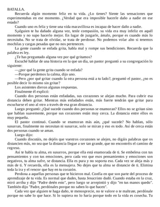BATALLA.
Recuerda	 algún	 momento	 feliz	 en	 tu	 vida.	 ¿Lo	 tienes?	 Siente	 las	 sensaciones	 que
experimentabas	 en	 ese	 momento.	 ¿Verdad	 que	 era	 imposible	 hacerle	 daño	 a	 nadie	 en	 ese
estado?
Cuando	uno	es	feliz	y	tiene	una	vida	maravillosa	es	incapaz	de	hacer	daño	a	nadie.
S¡alguien	te	ha	dañado	alguna	vez,	tenle	compasión,	su	vida	era	muy	infeliz	en	aquél
momento	y	no	supo	hacerlo	mejor.	En	lugar	de	juzgarle,	ámalo,	porque	es	cuando	más	lo
necesitaba.	No	se	trata	de	olvidar,	se	trata	de	perdonar.	No	podemos	volar	alto	si	tenemos
mochilas	y	cargas	pesadas	que	no	nos	pertenecen.
La	gente	cuando	se	enfada	grita,	habla	mal	y	rompe	sus	bendiciones.	Recuerda	que	la
palabra	es	ley.
¿Te	has	preguntado	alguna	vez	por	qué	gritamos?
Escuché	hablar	de	una	historia	en	la	que	un	día,	un	pastor	preguntó	a	su	congregación	lo
siguiente:
—¿por	qué	la	gente	grita	cuando	se	enfada?
—Porque	perdemos	la	calma,	dijo	uno.
—Pero	¿por	qué	gritar	cuando	la	otra	persona	está	a	tu	lado?,	preguntó	el	pastor,	¿no	es
posible	decir	lo	mismo	sin	gritar?
Los	asistentes	dieron	algunas	respuestas.
Finalmente	él	explicó:
Cuando	dos	personas	están	enfadadas,	sus	corazones	se	alejan	mucho.	Para	cubrir	esa
distancia	 deben	 gritar.	 Mientras	 más	 enfadados	 están,	 más	 fuerte	 tendrán	 que	 gritar	 para
escucharse	el	uno	al	otro	a	través	de	esa	gran	distancia.
Luego	preguntó:	¿Qué	sucede	cuando	dos	personas	se	enamoran?	Ellos	no	se	gritan	sino
que	 hablan	 suavemente,	 porque	 sus	 corazones	 están	 muy	 cerca.	 La	 distancia	 entre	 ellos	 es
muy	pequeña.
El	 pastor	 continuó.	 Cuando	 se	 enamoran	 más	 aún,	 ¿qué	 sucede?	 No	 hablan,	 sólo
susurran,	finalmente	no	necesitan	ni	susurrar,	solo	se	miran	y	eso	es	todo.	Así	de	cerca	están
dos	personas	cuando	se	aman.
Luego	dijo:
Cuando	discutáis,	no	dejéis	que	vuestros	corazones	se	alejen,	no	digáis	palabras	que	os
distancien	más,	no	sea	que	la	distancia	llegue	a	ser	tan	grande,	que	no	encontréis	el	camino	de
regreso.
Así	te	habla	tu	alma,	en	susurros,	porque	ella	está	enamorada	de	ti.	Se	embelesa	con	tus
pensamientos	y	con	tus	emociones,	pero	cada	vez	que	esos	pensamientos	y	emociones	son
negativos,	tu	alma	sufre,	se	distancia.	Ella	es	pura	y	no	soporta	eso.	Cada	vez	se	aleja	más	y
más	de	ti.	Y	recuerda,	ella	es	la	mensajera.	No	dejes	que	tu	alma	se	distancie	de	ti.	Elimina
toda	la	ira	y	el	rencor	que	hay	en	tu	corazón.
Perdona	a	aquellas	personas	que	te	hicieron	mal.	Confía	en	que	son	parte	del	proceso	de
aprendizaje	de	tu	vida.	Es	normal	que	dudes,	hasta	Jesucristo	dudó.	Cuando	estaba	en	la	cruz,
miró	arriba	y	dijo	"Padre	detén	esto",	pero	luego	se	arrepintió	y	dijo	"en	tus	manos	quedo".
También	dijo	"Padre,	perdónales	porque	no	saben	lo	que	hacen".
Cada	vez	que	alguien	te	haga	daño,	te	menosprecie,	no	te	valore	o	te	maltrate,	perdónale
porque	no	sabe	lo	que	hace.	Si	lo	supiera	no	lo	haría	porque	todo	en	la	vida	es	cosecha.	Tu
 