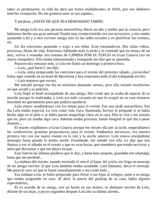 labor	 es	 perdonarles,	 la	 vida	 les	 dará	 sus	 frutos	 multiplicados	 al	 101%,	 por	 eso	 debemos
tenerles	compasión.	No	me	gustaría	estar	en	sus	zapatos...
	
Y	perdona,	¡ANTES	DE	QUE	SEA	DEMASIADO	TARDE!
	
Mi	amiga	Lola	era	una	persona	maravillosa.	Hacía	un	año	y	medio	que	la	conocía,	pero
habíamos	hecho	una	gran	amistad.	Estaba	muy	comprometida	con	mis	proyectos,	y	nos	estaba
ayudando	a	mí	y	a	otro	escritor	amigo	mío	en	las	redes	sociales	y	en	planificar	los	eventos,
etc.
Un	 día	 estuvimos	 paseando	 y	 trajo	 a	 sus	 niñas.	 Eran	 encantadoras.	 Dos	 niñas	 rubias,
preciosas,	llenas	de	vida.	Estuvimos	hablando	toda	la	tarde	y	le	comenté	que	en	menos	de	un
mes,	volvía	a	reanudar	mis	eventos	de	CAMINA	POR	EL	FUEGO	en	Gran	Canaria	con	un
nuevo	compañero.	Ella	estaba	entusiasmada	y	enseguida	me	dijo	que	se	apuntaba.
Pasaron	dos	semanas	más,	y	Lola	me	llamó	un	domingo	a	primera	hora.
—Lain,	¿qué	haces?,	me	dijo.
—Lola,	estoy	preparando	las	canciones	para	el	evento	del	próximo	sábado,	¿recuerdas?
Estoy	aquí	reunido	en	un	hotel	de	Barcelona	y	hoy	estaremos	todo	el	día	trabajando	en	ello.
—Lain	tenemos	que	vernos.
Me	extrañó	porque	ese	día	no	teníamos	planeado	vernos,	pero	ella	insistió	muchísimo
así	que	accedí	a	su	petición.
Lola	llegó	al	hotel	acompañado	de	una	amiga.	Nos	contó	que	se	acaba	de	separar	de	su
marido	porque	la	maltrataba,	y	Lola	era	todo	corazón	así	que	la	acogió	en	su	casa	mientras
buscaban	un	apartamento	para	que	pudiera	quedarse.
Lola	estuvo	ayudándonos	con	los	temas	para	el	evento.	Fue	una	tarde	maravillosa.	Ese
día	Lola	estaba	especial.	La	veía	como	más	clara.	Iluminada.	Incluso	le	pregunté	si	se	había
hecho	algo	en	el	pelo	o	se	había	puesto	maquillaje	claro	en	la	cara.	Ella	se	reía	y	me	insistía
que	no,	pero	yo	notaba	algo	raro.	Además	estaba	preciosa.	Jamás	imaginé	lo	que	iba	a	pasar
después...
El	martes	viajábamos	a	Gran	Canaria	porque	ese	mismo	día	por	la	tarde,	empezábamos
las	 conferencias	 gratuitas	 preparatorias	 para	 el	 evento.	 Estábamos	 nerviosos,	 era	 nuestra
primera	 vez	 con	 ese	 nuevo	 evento	 en	 la	 isla	 y	 la	 noche	 anterior	 Lola	 estuvo	 enviándome
mensajes	 hasta	 pasada	 la	 media	 noche.	 Finalmente,	 me	 enfadé	 con	 ella.	 Le	 dije	 que	 nos
íbamos	a	ver	el	sábado	en	el	evento	y	que	no	eran	horas,	que	entendiera	que	estaba	nervioso	y
tenía	que	descansar	y	que	me	dejara	en	paz.
Esas	fueron	las	últimas	palabras	que	le	dije,	y	hasta	hace	poquito,	guardaba	ese	whatsapp,
hasta	que	me	perdoné...
La	mañana	del	martes,	cuando	enciendo	el	móvil	al	bajar	del	avión,	me	llega	un	mensaje
de	mi	amigo	escritor	al	que	Lola	también	estaba	ayudando.	Lain	llámame,	decía	el	mensaje.
Me	pareció	raro	así	que	le	llamé	inmediatamente	y	me	contó	todo...
Esa	mañana	Lola,	se	había	preparado	para	llevar	a	sus	hijas	al	colegio,	junto	a	su	amiga
que	 estaba	 acogiendo	 en	 casa.	 Al	 abrir	 la	 puerta	 del	 parking	 de	 su	 casa,	 había	 alguien
esperándolas...
El	 ex	 marido	 de	 su	 amiga,	 con	 un	 hacha	 en	 sus	 manos,	 se	 abalanzó	 encima	 de	 Lola,
delante	de	sus	hijas,	y	pocos	segundos	después	Lola	dio	su	último	aliento...
 