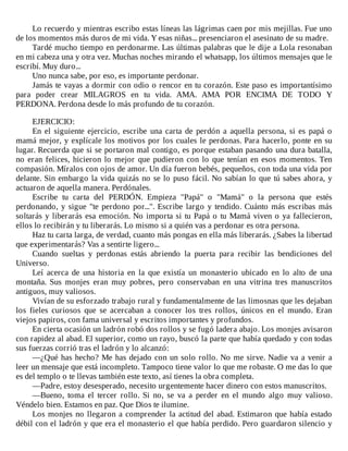 Lo	recuerdo	y	mientras	escribo	estas	líneas	las	lágrimas	caen	por	mis	mejillas.	Fue	uno
de	los	momentos	más	duros	de	mi	vida.	Y	esas	niñas...	presenciaron	el	asesinato	de	su	madre.
Tardé	mucho	tiempo	en	perdonarme.	Las	últimas	palabras	que	le	dije	a	Lola	resonaban
en	mi	cabeza	una	y	otra	vez.	Muchas	noches	mirando	el	whatsapp,	los	últimos	mensajes	que	le
escribí.	Muy	duro...
Uno	nunca	sabe,	por	eso,	es	importante	perdonar.
Jamás	te	vayas	a	dormir	con	odio	o	rencor	en	tu	corazón.	Este	paso	es	importantísimo
para	 poder	 crear	 MILAGROS	 en	 tu	 vida.	 AMA.	 AMA	 POR	 ENCIMA	 DE	 TODO	 Y
PERDONA.	Perdona	desde	lo	más	profundo	de	tu	corazón.
	
EJERCICIO:
En	 el	 siguiente	 ejercicio,	 escribe	 una	 carta	 de	 perdón	 a	 aquella	 persona,	 si	 es	 papá	 o
mamá	mejor,	y	explícale	los	motivos	por	los	cuales	le	perdonas.	Para	hacerlo,	ponte	en	su
lugar.	Recuerda	que	si	se	portaron	mal	contigo,	es	porque	estaban	pasando	una	dura	batalla,
no	eran	felices,	hicieron	lo	mejor	que	pudieron	con	lo	que	tenían	en	esos	momentos.	Ten
compasión.	Míralos	con	ojos	de	amor.	Un	día	fueron	bebés,	pequeños,	con	toda	una	vida	por
delante.	Sin	embargo	la	vida	quizás	no	se	lo	puso	fácil.	No	sabían	lo	que	tú	sabes	ahora,	y
actuaron	de	aquella	manera.	Perdónales.
Escribe	 tu	 carta	 del	 PERDÓN.	 Empieza	 "Papá"	 o	 "Mamá"	 o	 la	 persona	 que	 estés
perdonando,	y	sigue	"te	perdono	por...".	Escribe	largo	y	tendido.	Cuánto	más	escribas	más
soltarás	y	liberarás	esa	emoción.	No	importa	si	tu	Papá	o	tu	Mamá	viven	o	ya	fallecieron,
ellos	lo	recibirán	y	tu	liberarás.	Lo	mismo	si	a	quién	vas	a	perdonar	es	otra	persona.
Haz	tu	carta	larga,	de	verdad,	cuanto	más	pongas	en	ella	más	liberarás.	¿Sabes	la	libertad
que	experimentarás?	Vas	a	sentirte	ligero...
Cuando	 sueltas	 y	 perdonas	 estás	 abriendo	 la	 puerta	 para	 recibir	 las	 bendiciones	 del
Universo.
Leí	 acerca	 de	 una	 historia	 en	 la	 que	 existía	 un	 monasterio	 ubicado	 en	 lo	 alto	 de	 una
montaña.	 Sus	 monjes	 eran	 muy	 pobres,	 pero	 conservaban	 en	 una	 vitrina	 tres	 manuscritos
antiguos,	muy	valiosos.
Vivían	de	su	esforzado	trabajo	rural	y	fundamentalmente	de	las	limosnas	que	les	dejaban
los	 fieles	 curiosos	 que	 se	 acercaban	 a	 conocer	 los	 tres	 rollos,	 únicos	 en	 el	 mundo.	 Eran
viejos	papiros,	con	fama	universal	y	escritos	importantes	y	profundos.
En	cierta	ocasión	un	ladrón	robó	dos	rollos	y	se	fugó	ladera	abajo.	Los	monjes	avisaron
con	rapidez	al	abad.	El	superior,	como	un	rayo,	buscó	la	parte	que	había	quedado	y	con	todas
sus	fuerzas	corrió	tras	el	ladrón	y	lo	alcanzó:
—¿Qué	has	hecho?	Me	has	dejado	con	un	solo	rollo.	No	me	sirve.	Nadie	va	a	venir	a
leer	un	mensaje	que	está	incompleto.	Tampoco	tiene	valor	lo	que	me	robaste.	O	me	das	lo	que
es	del	templo	o	te	llevas	también	este	texto,	así	tienes	la	obra	completa.
—Padre,	estoy	desesperado,	necesito	urgentemente	hacer	dinero	con	estos	manuscritos.
—Bueno,	 toma	 el	 tercer	 rollo.	 Si	 no,	 se	 va	 a	 perder	 en	 el	 mundo	 algo	 muy	 valioso.
Véndelo	bien.	Estamos	en	paz.	Que	Dios	te	ilumine.
Los	monjes	no	llegaron	a	comprender	la	actitud	del	abad.	Estimaron	que	había	estado
débil	con	el	ladrón	y	que	era	el	monasterio	el	que	había	perdido.	Pero	guardaron	silencio	y
 