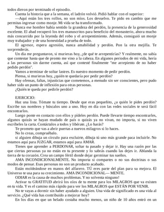 todos	dieron	por	terminado	el	episodio.
Cuenta	la	historia	que	a	la	semana,	el	ladrón	volvió.	Pidió	hablar	con	el	superior:
—Aquí	 están	 los	 tres	 rollos,	 no	 son	 míos.	 Los	 devuelvo.	 Te	 pido	 en	 cambio	 que	 me
permitas	ingresar	como	monje.	Mi	vida	se	ha	transformado.
Nunca	ese	hombre	había	sentido	la	grandeza	del	perdón,	la	presencia	de	la	generosidad
excelente.	El	abad	recuperó	los	tres	manuscritos	para	beneficio	del	monasterio,	ahora	mucho
más	concurrido	por	la	leyenda	del	robo	y	el	arrepentimiento.	Además,	consiguió	un	monje
muy	trabajador	y	de	una	honestidad	a	prueba	de	todo.
El	 agresor,	 espera	 agresión,	 nunca	 amabilidad	 y	 perdón.	 Pon	 la	 otra	 mejilla.	 Te
sorprenderás.
Un	día	me	preguntaron,	si	murieras	hoy,	¿de	qué	te	arrepentirías?	Y	realmente,	no	sabía
que	contestar	hasta	que	de	pronto	me	vino	a	la	cabeza.	En	algunos	periodos	de	mi	vida,	hería
a	 las	 personas	 sin	 darme	 cuenta,	 así	 que	 contesté	 finalmente	 "me	 arrepiento	 de	 no	 haber
pedido	perdón".
Vamos	a	terminar	de	soltar	lastres.	Es	nuestro	momento	de	pedir	perdón.
Piensa,	si	murieras	hoy,	¿quién	te	quedaría	por	pedir	perdón?
Hay	ofensas,	faltas,	injusticias	que	cometemos,	a	menudo	sin	ser	conscientes,	pero	pudo
haber	sido	un	punto	de	inflexión	para	otras	personas.
¿Quién	te	queda	por	pedirle	perdón?
	
EJERCICIO:
Haz	una	lista.	Tómate	tu	tiempo.	Desde	que	eras	pequeñito,	¿a	quién	le	pides	perdón?
Escribe	sus	nombres	y	búscalos	uno	a	uno.	Hoy	en	día	con	las	redes	sociales	te	será	fácil
encontrarlos.
Luego	ponte	en	contacto	con	ellos	y	pídeles	perdón.	Puede	llevarte	tiempo	encontrarles,
algunos	 quizás	 se	 hayan	 mudado	 de	 país	 o	 quizás	 ya	 no	 vivan,	 no	 importa,	 si	 no	 viven
escríbeles	la	carta.	Contáctalos	a	todos	y	libérate.	¿Lo	harás?
Te	prometo	que	vas	a	abrir	puertas	a	nuevos	milagros	si	lo	haces.
No	lo	creas,	compruébalo.
si	alguien	dibuja	un	círculo	para	excluirte,	dibuja	tú	uno	más	grande	paca	incluirle.	No
estamos	aquí	para	JUZGAR,	estamos	aquí	para	AMAR.
Tienes	que	aprender	a	PERDONAR,	soltar	tu	pasado	y	dejar	ir.	Hay	una	razón	por	las
que	ciertas	personas	ya	no	están	en	tu	presente	y	lo	sabrás	cuando	las	dejes	ir.	Ablanda	la
tierra	de	tu	corazón.	Crea	un	campo	fértil	donde	dejar	germinar	tus	sueños.
AMA	 INCONDICIONALMENTE.	 No	 importa	 si	 compartes	 o	 no	 sus	 doctrinas	 o	 sus
modos	de	pensar.	Esas	personas	no	son	un	producto	acabado.
Están	 moldeándose	 en	 manos	 del	 alfarero.	 TÚ	 eres	 parte	 del	 plan	 para	 su	 mejora.	 El
Universo	te	usa	para	su	crecimiento.	AMA	INCONDICIONAL—	MENTE.
ODIAR	es	la	causa	de	muchos	problemas.	Y	no	solventa	ninguno!
Activar	tu	GRATITUD	abrirá	los	oíos	de	tu	mente	para	los	MILAGROS	que	va	existen
en	tu	vida.	Y	es	el	camino	más	rápido	para	ver	los	MILAGROS	que	ESTÁN	POR	VENIR.
No	te	vayas	a	dormir	sin	haber	ayudado	a	alguien.	Una	vida	de	significado	es	una	vida	al
servicio.	¿Qué	vida	has	contribuido	a	mejorar	hoy?
En	 los	 días	 en	 que	 un	 helado	 costaba	 mucho	 menos,	 un	 niño	 de	 10	 años	 entró	 en	 un
 