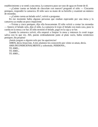establecimiento	y	se	sentó	a	una	mesa.	La	camarera	puso	un	vaso	de	agua	en	frente	de	él.
—¿Cuánto	 cuesta	 un	 helado	 de	 chocolate	 con	 nueces?	 preguntó	 el	 niño	 —	 Cincuenta
peniques,	respondió	la	camarera.	El	niño	saco	su	mano	de	su	bolsillo	y	examinó	un	número
de	monedas.
—¿Cuánto	cuesta	un	helado	solo?,	volvió	a	preguntar.
En	 ese	 momento	 había	 algunas	 personas	 que	 estaban	 esperando	 por	 una	 mesa	 y	 la
camarera	ya	estaba	un	poco	impaciente.
—Treinta	y	cinco	peniques,	dijo	ella	bruscamente.	El	niño	volvió	a	contar	las	monedas
—	Quiero	el	helado	solo,	dijo	el	niño.	La	camarera	le	trajo	el	helado	con	mala	cara,	puso	la
cuenta	en	la	mesa	y	se	fue.	El	niño	terminó	el	helado,	pagó	en	la	caja	y	se	fue.
Cuando	la	camarera	volvió,	ella	empezó	a	limpiar	la	mesa	y	entonces	le	costó	tragar
saliva	 con	 lo	 que	 vio.	 Allí,	 puesto	 ordenadamente	 junto	 al	 plato	 vacío,	 había	 veinticinco
peniques.	|Su	propina!
¡Jamás	juzgues	a	alguien	solo	por	las	apariencias!
AMEN,	decía	Jesucristo.	A	mis	alumnos	los	conoceréis	por	cómo	se	aman,	decía.
AMA	INCONDICIONALMENTE	y	sobretodo,	PERDONA...
TE	AMO...
TE	AMO...
TE	AMO..,
 