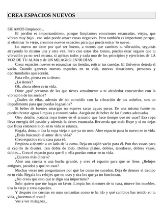 CREA	ESPACIOS	NUEVOS	
	
SIGAMOS	limpiando...
El	 perdón	 es	 importantísimo,	 porque	 limpiamos	 emociones	 estancadas,	 viejas,	 que
vibran	muy	bajo...	eso	solo	puede	atraer	cosas	negativas.	Pero	también	es	importante	porque,
al	eliminar	lo	viejo,	creamos	nuevos	espacios	para	que	pueda	entrar	lo	nuevo.
Lo	 nuevo	 no	 tiene	 por	 qué	 ser	 bueno,	 a	 menos	 que	 cambies	 tu	 vibración,	 seguirás
atrayendo	lo	mismo	una	y	otra	vez.	Pero	con	estos	dos	tomos,	puedes	estar	seguro	que	tu
vibración	ya	no	será	misma,	si	aplicas	todos	y	cada	uno	de	los	principios	y	ejercicios	de	LA
VOZ	DE	TU	ALMA	y	de	UN	MILAGRO	EN	90	DÍAS.
Crear	espacios	nuevos	es	ensanchar	tus	tiendas,	estirar	tus	cuerdas.	El	Universo	detesta	el
vacío.	 Cuando	 generas	 nuevos	 espacios	 en	 tu	 vida,	 nuevas	 situaciones,	 personas	 y
oportunidades	aparecerán.
Para	ello,	piensa	en	tu	deseo.
¿Lo	tienes?
Ok,	ahora	observa	tu	vida.
Dime	 ¿qué	 personas	 de	 las	 que	 tienes	 actualmente	 a	 tu	 alrededor	 concuerdan	 con	 la
vibración	de	tus	sueños?
¿Cuáles	 de	 ellas,	 además	 de	 no	 coincidir	 con	 la	 vibración	 de	 tus	 anhelos,	 son	 un
impedimento	para	que	puedas	lograrlos?
Si	 bebes	 de	 fuentes	 amargas	 no	 esperes	 sacar	 aguas	 puras.	 De	 una	 misma	 fuente	 no
pueden	brotar	aguas	limpias	y	contaminadas.	Asegúrate	de	beber	de	las	fuentes	adecuadas.
Otro	detalle,	¿cuánta	ropa	tienes	en	el	armario	que	hace	tiempo	que	no	usas?	Esa	ropa
lleva	energía	del	pasado	y	además	la	tienes	estancada.	Recuerda	que	todo	fluye	y	si	no	dejas
que	fluya	entonces	todo	en	tu	vida	se	estanca.
Regala,	dona,	o	tira	la	ropa	vieja	o	que	ya	no	uses.	Abre	espacio	para	lo	nuevo	en	tu	vida.
¿Estás	buscando	el	amor	de	tu	vida?
Crea	espacios	en	tu	casa	para	él.
Empieza	a	dormir	a	un	lado	de	la	cama.	Deja	un	cajón	vacío	para	él.	Pon	dos	vasos	para
el	 cepillo	 de	 dientes.	 Ten	 doble	 de	 todo.	 Dobles	 platos,	 dobles,	 tenedores,	 dobles	 vasos,
dobles...,	Crea	el	espacio	para	que	él	o	ella	puedan	entrar	en	tu	vida.
¿Quieres	más	dinero?
Abre	 una	 cuenta	 o	 una	 hucha	 grande,	 y	 crea	 el	 espacio	 para	 que	 se	 llene.	 ¿Relojes
antiguos,	parados	y	que	no	usas?
Muchas	veces	nos	preguntamos	por	qué	las	cosas	no	suceden.	Deja	de	detener	el	tiempo
en	tu	vida.	Regala	los	relojes	que	no	uses	y	tira	los	que	ya	no	funcionan.
¿No	crees	que	esto	que	te	digo	sea	importante?
Solo	quiero	que	me	hagas	un	favor.	Limpia	los	rincones	de	tu	casa,	mueve	los	muebles,
tira	lo	viejo	y	crea	espacios.
Y	después	me	cuentas	en	unas	semanitas	como	te	ha	ido	y	qué	cambios	has	tenido	en	tu
vida,	¿hacemos	el	trato?
Vas	a	ver	milagros...
 