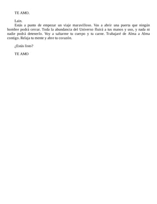 TE	AMO.
	
Lain.
Estás	 a	 punto	 de	 empezar	 un	 viaje	 maravilloso.	 Vas	 a	 abrir	 una	 puerta	 que	 ningún
hombre	podrá	cerrar.	Toda	la	abundancia	del	Universo	fluirá	a	tus	manos	y	uso,	y	nada	ni
nadie	 podrá	 detenerlo.	 Voy	 a	 saltarme	 tu	 cuerpo	 y	 tu	 carne.	 Trabajaré	 de	 Alma	 a	 Alma
contigo.	Relaja	tu	mente	y	abre	tu	corazón.
	
¿Estás	listo?
	
TE	AMO
 