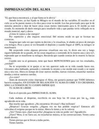 IMPREGNACIÓN	DEL	ALMA	
	
"EL	que	busca	encontrará,	y	al	que	llama	se	le	abrirá."
Amado	lector,	ya	has	fijado	tu	Milagro	en	el	mundo	de	las	variables.	El	escultor	en	el
cielo	ya	se	ha	puesto	manos	a	la	obra	para	crear	tu	molde.	Los	has	priorizado	para	que	le	de
máxima	 atención	 y	 deje	 de	 hacer	 otras	 cosas	 menos	 interesantes	 para	 ti.	 El	 molde	 ya	 está
creado.	Es	momento	de	darle	energía	para	insuflarle	vida	y	que	puedas	verlo	reflejado	en	tu
mundo	material,	aquí	y	ahora.
¿Cómo	le	vamos	a	dar	energía?
Por	 repetición	 y	 alto	 impacto	 emocional.	 Del	 mismo	 modo	 en	 que	 se	 forman	 tus
creencias.
Imagina	que	cada	vez	que	repites	tu	decreto	y	lo	visualizas,	le	añades	un	poco	de	energía
a	tu	milagro.	Poco	a	poco	se	irá	llenando	el	depósito	y	cuando	llegue	al	100%,	tu	milagro	se
manifestará.
Me	 sorprende	 como	 algunas	 personas	 visualizan	 una	 vez,	 lo	 dicen	 una	 vez	 y	 luego
siguen	hablando	de	su	pasado,	de	las	cosas	negativas	y	comiendo	de	lo	muerto	una	y	otra	ve?,
esperando	que	se	manifieste	su	milagro.	Recuerda	que	cuando	comías	de	lo	muerto	lo	hacías
revivir.
Cuando	uno	va	al	gimnasio,	tiene	que	hacer	REPETICIONES	para	ver	los	resultados,
¿verdad?	'
No	 te	 sorprendas	 ni	 te	 quejes	 si	 no	 ves	 aparecer	 nada	 en	 tu	 vida	 cuando	 haces	 eso.
Llevamos	años	hablando,	pensando	y	sintiendo	lo	mismo	y	ese	molde	está	creado	y	se	repite
una	y	otra	vez.	Ahora	es	tiempo	de	crear	nuevos	moldes,	nuevas	visiones,	ensanchar	nuestras
tiendas	y	estirar	nuestras	cuerdas.
¿Lo	crees?
Antes	de	mostrarte	como	impregnar	el	Alma,	me	gustaría	puntuar	que	TODO	debemos
hacerlo	tranquilos.	EN	ESTADO	DE	RELAJACIÓN	TU	ALMA	ES	UBRE	Y	ES	CREADORA.
SINO.	LA	TENSIÓN	DE	TU	CUERPO	IMPIDE	QUE
TU	ALMA	SE	LIBERE
	
Éste	es	el	ejercido	para	IMPREGNAR	EL	ALMA:
	
Cada	 mañana	 al	 despertar,	 escribirás	 en	 una	 hoja	 las	 10	 cosas	 por	 las	 que	 estás
agradecido	en	tu	vida.
Hay	mucho	que	agradecer.	¿No	encuentras	10	cosas?	i	Hay	millones!
¿Respiras?	 Gracias	 oxigeno.	 ¿Alguna	 vez	 no	 has	 podido	 respirar?	 Entonces	 allí
valorabas	el	oxígeno	porque	no	lo	tenías.	Ahora	lo	tienes	y	no	lo	valoras
¿Ves?	Tienes	ojos.	¡Qué	maravilla!	¿Imaginas	tu	vida	sin	poder	ver?	Agradécelo.
¿Oyes?	Wow,	si	no	fuera	así,	no	escucharías	música,	ni	las	conversaciones.	Tienes	cama
donde	dormir.
Tienes	piernas	que	te	llevan	a	todas	partes.
Tienes	familia.
 